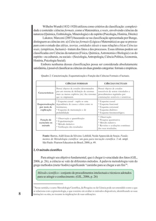 8 
Wilhelm Wundt (1832-1920) utilizou como critérios de classificação: complexi-dade 
e conteúdo: ciências formais, como a Matemática, e reais, envolvendo ciências da 
natureza (Química, Embriologia, Minerologia) e de espírito (Psicologia, História, Direito) 
Lakatos; Marconi (2007) baseando-se na classificação apresentada por Bunge, 
distinguem as ciências em: a) Ciências formais (Lógica e Matemática) as que se preocu-pam 
com o estudo das idéias, teorias, entidades ideais e suas relações e b) as Ciências 
reais, (empíricas, factuais) - tratam dos fatos e dos processos. Essas últimas podem ser 
classificadas em Ciências da natureza (Física, Química, Astronomia e Biologia) e as do 
espírito - ou culturais, ou sociais - (Sociologia, Antropologia, Ciência Política, Economia, 
História, Psicologia Social). 
Embora nenhuma dessas classificações possa ser considerada absolutamente 
satisfatória, é possível classificar as ciências em duas grandes categorias: formais e empíricas. 
Quadro 2: Caracterização, Esquematização e Função das Ciências Formais e Factuais. 
CIÊNCIAS FORMAIS CIÊNCIAS FACTUAIS 
Características 
Possui objetos de estudos determinados 
por um sistema de definição de axiomas 
mais ou menos explícita (sic) dos sistemas 
que os originaram. 
Possui objetos de estudos 
suscetíveis de serem vinculados a 
procedimentos regulados por 
constatações sensíveis e sensitivas. 
Esquematização 
por meio de 
explicação 
* Esquema casual - supõe-se uma 
dependência de causa e efeito entre os 
fenômenos; 
* Esquema de mensuração e de 
probabilidade 
* Esquema casual 
* Esquema funcional 
* Esquema estrutural 
* Esquema dialético 
* Esquema fenomenológico. 
Função de 
raciocínio ou 
método 
* Observação e quantificação 
* Experimentação 
* Método dedutivo 
* Verificação dos resultados 
* Observação 
* Pesquisa quantitativa 
* Método indutivo 
* Revisões e avaliações contínuas 
dos seus resultados. 
Fonte: Barros, Aidil Jesus da Silveira: Lehfeld, Neide Aparecida de Souza. Funda-mentos 
de Metodologia científica: um guia para iniciação científica. 2 ed. ampl. 
São Paulo: Pearson Education do Brasil, 2000, p. 49. 
2. O método científico 
Para atingir seu objetivo fundamental, que é chegar à veracidade dos fatos (GIL, 
2006, p. 26), a ciência se vale de diferentes métodos. A palavra metodologia vem do 
grego methodos (meta+hodós) significando “caminho para se chegar a um fim”6. 
Método científico - conjunto de procedimentos intelectuais e técnicos adotados 
para se atingir o conhecimento. (GIL, 2006, p. 26) 
6 Nesse sentido, o curso Metodologia Científica, da Pesquisa ou da Ciência pode ser entendido como a que 
se relaciona com a epistemologia, e que consiste em avaliar os métodos disponíveis, identificando as suas 
limitações ou não, no tocante às implicações de suas utilizações. 
 