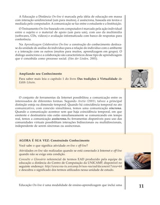 A Educação a Distância On-line é marcada pela idéia de educação em massa
com interação unidirecional (um para muitos), é assíncrona, baseada em textos e
mediada pelo computador. A comunicação se faz entre o estudante e a Instituição.
O Treinamento On-line baseado em computador é marcado pela ação individual
entre o sujeito e o material de apoio (um para um), com uso da multimídia
(softwares, CDs, vídeos) e avaliação informatizada com banco de respostas para
conferência.
Na Aprendizagem Colaborativa On-line a construção do conhecimento deslocase da unidade de análise do indivíduo para a relação do indivíduo com o ambiente
e a interação com os outros (muitos para muitos, aprendizagem em grupo). O
diálogo assíncrono e a colaboração são característicos desse tipo de aprendizagem
que é concebida como processo social. (Van der Linden, 2005).

Ampliando seu Conhecimento
Para saber mais leia o capítulo 1 do livro Das tradições à Virtualidade de
Edith Litwin.

O conjunto de ferramentas da Internet possibilitou a comunicação entre os
interessados de diferentes formas. Segundo Aretio (2001), talvez a principal
distinção esteja na dimensão temporal. Quando há coincidência temporal no ato
comunicativo, com conexão simultânea, temos uma comunicação síncrona.
Quando a comunicação acontece sem que haja coincidência temporal, em que
emitente e destinatário não estão simultaneamente se comunicando em tempo
real, temos a comunicação assíncrona.As ferramentas disponíveis para uso das
comunidades virtuais possibilitam interações bidirecionais ou multidirecionais,
independente de serem síncronas ou assíncronas.

AGORA É SUA VEZ: Construindo Conhecimento
Você sabe o que significa atividade on-line e off-line?
Atividades on-line são realizadas quando se está conectado à Internet e off-line
quando não se exige esta condição.
Consulte o Glossário referencial de termos EAD produzido pela equipe de
educação a distância do Centro de Computação da UNICAMP, disponível no
seguinte endereço: http://www.rau-tu.unicamp.br/nou-rau/ead/document/?view=64
e descubra o significado dos termos utilizados nessa unidade de estudo.

Educação On-line é uma modalidade de ensino-aprendizagem que inclui uma

11

 