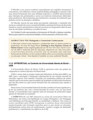 O Moodle é um recurso moderno especialmente por englobar ferramentas
como fóruns, chats, biblioteca virtual, material didático-pedagógico e tutorial. Cada
uma dessas ferramentas tem uma utilidade específica e contribui decisivamente
para interação dos participantes e acesso aos materiais instrucionais elaborados
pelos professores. São ferramentas que minimizam a sensação de isolamento que
poderia ocorrer na educação a distância.
No Moodle, através de uma senha previamente cadastrada, o estudante tem
acesso ao conteúdo do curso e ao material didático, participa de fóruns de discussão
temáticos, resolve questionários e listas de exercícios no computador além de uma
série de atividades acadêmicas a escolha do tutor.

Na Unidade II estão apresentadas as ferramentas do Moodle e algumas regrinhas
básicas para explorar as suas potencialidades a fim de aumentar a eficácia do curso.
AGORA É SUA VEZ: Dialogando e Construindo Conhecimento
A Educação Virtual causa impactos e surpreende tanto os alunos quanto os
professores. No texto de Peggy Minnis Teaching in Your Pajamas: Lessons of
Online Classes versão original publicada em The New York Times Teacher’s Journal em 2003 e traduzido pelo IG Educação, disponível em: http://www.adurrj.org.br/5com/pop-up/ensino_virtual.htm você vai encontrar uma visão bem
humorada do professor on-line e poderá refletir sobre as novas funções docentes
na educação virtual. Está disponível também no nosso ambiente Moodle.

1.3.3 UFPBVIRTUAL no Contexto da Universidade Aberta do Brasil –
UAB
A Universidade Aberta do Brasil -UAB se apresenta como um projeto de
vanguarda no cenário educativo do Brasil atual.
UAB é o nome dado ao projeto criado pelo Ministério da Educação (MEC), em
2005, para a articulação e integração experimental de um sistema nacional de
educação superior. Esse sistema é formado por instituições públicas de ensino
superior que levam ensino superior público de qualidade aos Municípios brasileiros
que não têm oferta ou cujos cursos ofertados não são suficientes para atender a
população.
Dessa forma a Universidade Federal da Paraíba contribui de forma significativa,
já em seu primeiro ano, com a democratização do ensino, uma vez que busca
atender as necessidades mais urgentes tanto de formação de professores leigos
quanto de demanda da sociedade.
A UFPBVIRTUAL em 2007 oferecerá os cursos de Licenciatura Plena em
Matemática, em Letras com habilitação em Língua Portuguêsa e em Pedagogia
com habilitação em Educação Infantil, na modalidade a distância. Tais cursos ao
serem concebidos pela UFPB, incorporam as práticas dessa universidade
proporcionando uma formação específica para os que atuam na educação,
principalmente nestas áreas do conhecimento, visando o resgate da identidade
profissional e o atendimento aos objetivos da UAB.

13

 
