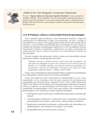 AGORA É SUA VEZ: Dialogando e Construindo Conhecimento
O texto “Alguns dados da Educação Superior Brasileira” está acessível no
ambiente Moodle desta disciplina. Ele traz informações importantes sobre o
quadro atual da educação no nosso país, justificando assim a importância do
projeto UAB. Você deve lê-lo com atenção e analisar criticamente as informações
trazidas por ele.

1.3.4 O Professor, o Aluno e a Comunidade Virtual de Aprendizagem
Com a popularização da Internet e suas ferramentas, instala-se a lógica da
comunicação em substituição à lógica da transmissão, em que o receptor é
convidado à livre criação e a mensagem ganha sentido sob sua intervenção. Nesse
contexto, a interatividade possibilitada pelas tecnologias de rede amplia as
condições de interação e aprendizagem colaborativa on-line ao configurar cenários
educacionais próprios à cooperação e colaboração, em apoio à construção de
conhecimentos. Nesse cenário instalam-se as Comunidades Virtuais de
Aprendizagem.
Discutir os papéis dos professores, tutores e alunos nas comunidades virtuais
representa o desafio a ser perseguido nesse item.
“Quando o ensinar e o aprender deixam a sala de aula, cabe ao professor criar
uma espécie de embalagem na qual o curso transcorre com o envio de metas, de
objetivos e de resultados esperados, com diretrizes iniciais de participação, com
pensamentos e questões que estimulem a discussão e com tarefas que sejam
completadas colaborativamente”. Palloff e Pratt( 2002).
O que é uma comunidade de aprendizagem? Quais os papéis dos participantes
nas comunidades virtuais? O que leva aos bons resultados?
Existe uma diferença entre comunidade de aprendizagem on-line e uma
comunidade on-line, ou grupo on-line em que as pessoas se encontram para
compartilhar um interesse mútuo. Segundo Van der Linden (2005) apoiada em
Pallof e Pratt (2004) é o envolvimento com a aprendizagem colaborativa e a prática
reflexiva implícita na aprendizagem transformadora que caracterizam a
comunidade de aprendizagem on-line. Para esses autores, uma comunidade de
aprendizagem on-line caracteriza-se pelos seguintes resultados:

√ “Interação ativa que envolve tanto o conteúdo do curso quanto a comunicação
pessoal;

√ Aprendizagem colaborativa evidenciada pelos comentários dirigidos
primeiramente de um aluno a outro aluno e não do aluno ao professor;

√ Significados construídos socialmente e evidenciados pela concordância ou
questionamento, com intenção de se chegar a um acordo;

14

√ Compartilhamento de recursos entre os alunos e,

 