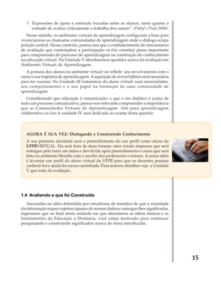 √ Expressões de apoio e estímulo trocadas entre os alunos, tanto quanto a
vontade de avaliar criticamente o trabalho dos outros”. (Pallof e Pratt,2004).
Nesse sentido, os ambientes virtuais de aprendizagem configuram a base para
vivenciarmos as chamadas comunidades de aprendizagem onde o diálogo ocupa
posição central. Nesse contexto, parece-nos que o estabelecimento de mecanismos
de avaliação que contemplem a participação on-line constitui passo importante
para compreensão do processo de aprendizagem na construção do conhecimento
na educação virtual. Na Unidade V abordaremos questões acerca da avaliação em
Ambientes Virtuais de Aprendizagem.
A postura dos alunos no ambiente virtual vai refletir seu envolvimento com o
curso e sua trajetória de aprendizagem. A aquisição de novos hábitos será necessária
para ter sucesso. Na Unidade III trataremos do aluno virtual: suas necessidades,
seu comportamento e o seu papel na formação de uma comunidade de
aprendizagem.
Considerando que educação é comunicação, e que o ato didático é acima de
tudo um processo comunicativo, parece-nos relevante compreender a importância
que as Comunidades Virtuais de Aprendizagem têm para aprendizagem
colaborativa on-line.A unidade IV será dedicada ao exame desta questão

AGORA É SUA VEZ: Dialogando e Construindo Conhecimento
A sua primeira atividade será o preenchimento do seu perfil como aluno da
UFPBVIRTUAL. Ela será feita de duas formas: uma versão impressa que será
entregue pelo tutor em mãos e devolvida após preenchimento e outra que será
feita no ambiente Moodle com o auxílio dos professores e tutores. A nossa idéia
é levantar um perfil do aluno virtual da UFPB para que os docentes possam
conhecê-los e ajudá-los nessa caminhada. Para maiores detalhes veja a Unidade
V que trata da avaliação.

1.4 Avaliando o que foi Construído
Ancoradas na idéia defendida por estudiosos da temática de que a sociedade
da informação requer sujeitos capazes de acessar dados e outorgar-lhes significados,
esperamos que ao final desta unidade em que abordamos as idéias básicas e os
fundamentos da Educação a Distância, você esteja motivado para continuar
pesquisando e construindo significados acerca do tema introduzido.

15

 