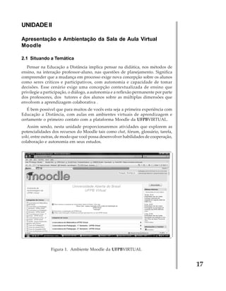 UNIDADE II
Apresentação e Ambientação da Sala de Aula Virtual
Moodle
2.1 Situando a Temática
Pensar na Educação a Distância implica pensar na didática, nos métodos de
ensino, na interação professor-aluno, nas questões de planejamento. Significa
compreender que a mudança em processo exige nova concepção sobre os alunos
como seres críticos e participativos, com autonomia e capacidade de tomar
decisões. Esse cenário exige uma concepção contextualizada de ensino que
privilegie a participação, o diálogo, a autonomia e a reflexão permanente por parte
dos professores, dos tutores e dos alunos sobre as múltiplas dimensões que
envolvem a aprendizagem colaborativa .
É bem possível que para muitos de vocês esta seja a primeira experiência com
Educação a Distância, com aulas em ambientes virtuais de aprendizagem e
certamente o primeiro contato com a plataforma Moodle da UFPBVIRTUAL.
Assim sendo, nesta unidade proporcionaremos atividades que explorem as
potencialidades dos recursos do Moodle tais como chat, fórum, glossário, tarefa,
wiki, entre outras, de modo que você possa desenvolver habilidades de cooperação,
colaboração e autonomia em seus estudos.

Figura 1. Ambiente Moodle da UFPBVIRTUAL

17

 