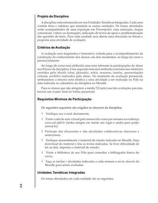 Projeto da Disciplina
A disciplina está estruturada em seis Unidades Temáticas Integradas. Cada uma
contém itens e subitens que remetem às outras unidades. Os temas abordados
serão acompanhados de uma exposição em Powerpoint, uma animação, mapas
conceituais, vídeos ou ilustrações, indicação de textos de apoio e problematização
das questões do texto. Para cada unidade será aberta uma discussão no fórum e
proposta uma atividade de avaliação.

Critérios de Avaliação
A avaliação será diagnóstica e formativa, voltada para o acompanhamento da
construção do conhecimento dos alunos, em dois momentos: ao longo do curso e
presencialmente.
Ao longo do curso será atribuída uma nota referente às participações do aluno
nos Fóruns da disciplina. Uma segunda nota será atribuída com base nos relatórios
emitidos pelo Moodle (chat, glossário, wikis, resumos, tarefas, apresentações
virtuais, portfólio) realizados pelo aluno. No momento da avaliação presencial,
atribuiremos a terceira nota relativa a uma atividade a ser realizada no Pólo na
data indicada no calendário da disciplina no Moodle.
Para os alunos que não atingirem a média 7,0 (sete) nas três avaliações parciais,
haverá um exame final na forma presencial.

Requisitos Mínimos de Participação
Os seguintes requisitos são exigidos no decorrer da disciplina:

√ Verifique seu e-mail diariamente;
√ Visite a sala de aula virtual pelo menos três vezes por semana no endereço
www.ead.ufpb.br (tenha sempre em mente seu login e senha para poder
acessá-lo);

√ Participe das discussões e das atividades colaborativas síncronas e
assíncronas;

√ Verifique semanalmente o material de estudo indicado no Moodle. Faça
download do material e leia os textos indicados. Se tiver dificuldade de
ler na tela, imprima o material de estudo;

√ Visite a biblioteca de seu Pólo para consultar a bibliografia básica do
curso;

√ Faça as tarefas / atividades indicadas a cada semana e envie através do
Moodle para serem avaliadas.

Unidades Temáticas Integradas
Os temas abordados em cada unidade são os seguintes:

2

 
