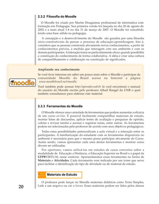2.3.2 Filosofia do Moodle
O Moodle foi criado por Martin Dougiamas profissional de informática com
formação em Pedagogia. Sua primeira versão foi lançada no dia 20 de agosto de
2002 e a mais atual 1.8 no dia 31 de março de 2007. O Moodle foi concebido
tendo uma base sólida na pedagogia.
A concepção e o desenvolvimento do Moodle são guiados por uma filosofia
sócio-construtivista de pensar o processo de educação-aprendizagem. Isto é,
considera que as pessoas constroem ativamente novos conhecimentos, a partir de
conhecimentos prévios, à medida que interagem com seu ambiente e com os
demais participantes. A interação torna-se particularmente eficaz quando possibilita
a construção do conhecimento de forma colaborativa. A idéia é criar uma cultura
de compartilhamento e colaboração na construção de significados.
Ampliando seu conhecimento
Se você tiver interesse em saber um pouco mais sobre o Moodle e participar da
comunidade Moodle do Brasil acesse na Internet a página
www.moodlebrasil.net/moodle.
Você também pode acessar http://aprender.unb.br lá você encontrará o manual
do usuário do Moodle escrito pelo professor Athail Rangel da UNB o qual
também consultamos para elaborar este material.

2.3.3 Ferramentas do Moodle
O Moodle oferece uma variedade de ferramentas que podem aumentar a eficácia
de um curso on-line. É possível facilmente compartilhar materiais de estudo,
montar listas de discussões, aplicar testes de avaliação e pesquisas de opinião,
coletar e revisar tarefas e acessar e registrar notas, entre outras. As ferramentas
podem ser selecionadas pelo professor de acordo com seus objetivos pedagógicos.
Todas estas possibilidades potencializam a aula virtual e a interação entre os
participantes. A familiarização do estudante com as ferramentas disponíveis no
ambiente é necessária para que o mesmo possa participar ativamente do Curso.
Assim sendo, vamos apresentar cada uma destas ferramentas e mostrar como
devem ser utilizadas.
Por oportuno, vamos utilizá-las em estudos de casos concretos sobre a
modalidade de Educação a Distância, a Educação Superior no Brasil e o papel da
UFPBVIRTUAL nesse contexto. Apresentaremos essas ferramentas na forma de
Materiais e Atividades. Cada ferramenta vem indicada por um ícone que serve
para facilitar a identificação do tipo de atividade ou de material de estudo.

Materiais de Estudo

20

O professor pode lançar no Moodle materiais didáticos como Texto Simples,
Link a um arquivo ou site e Livro. Esses materiais podem ser lidos pelos alunos

 