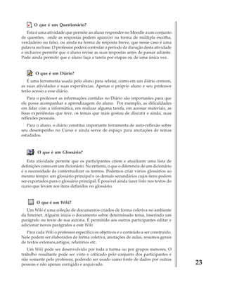 O que é um Questionário?
Esta é uma atividade que permite ao aluno responder no Moodle a um conjunto
de questões, onde as respostas podem aparecer na forma de múltipla escolha,
verdadeiro ou falso, ou ainda na forma de resposta breve, que nesse caso é uma
palavra ou frase. O professor poderá controlar o período de duração desta atividade
e inclusive permitir que o aluno revise as suas respostas antes de passar adiante.
Pode ainda permitir que o aluno faça a tarefa por etapas ou de uma única vez.

O que é um Diário?
É uma ferramenta usada pelo aluno para relatar, como em um diário comum,
as suas atividades e suas experiências. Apenas o próprio aluno e seu professor
terão acesso a esse diário.
Para o professor as informações contidas no Diário são importantes para que
ele possa acompanhar a aprendizagem do aluno. Por exemplo, as dificuldades
em lidar com a informática, em realizar alguma tarefa, em acessar materiais, as
boas experiências que teve, os temas que mais gostou de discutir e ainda, suas
reflexões pessoais.
Para o aluno, o diário constitui importante ferramenta de auto-reflexão sobre
seu desempenho no Curso e ainda serve de espaço para anotações de temas
estudados.

O que é um Glossário?
Esta atividade permite que os participantes criem e atualizem uma lista de
definições como em um dicionário. No entanto, o que o diferencia de um dicionário
é a necessidade de contextualizar os termos. Podemos criar vários glossários ao
mesmo tempo: um glossário principal e os demais secundários cujos itens podem
ser exportados para o glossário principal. É possível ainda fazer links nos textos do
curso que levam aos itens definidos no glossário.

O que é um Wiki?
Um Wiki é uma coleção de documentos criados de forma coletiva no ambiente
da Internet. Alguém inicia o documento sobre determinado tema, inserindo um
parágrafo ou texto de sua autoria. É permitido aos outros participantes editar e
adicionar novos parágrafos a este Wiki
Para cada Wiki o professor especifica os objetivos e o conteúdo a ser construído.
Nele podem ser elaborados de forma coletiva, anotações de aulas, resumos gerais
de textos extensos,artigos, relatórios etc.
Um Wiki pode ser desenvolvido por toda a turma ou por grupos menores. O
trabalho resultante pode ser visto e criticado pelo conjunto dos participantes e
não somente pelo professor, podendo ser usado como fonte de dados por outras
pessoas e não apenas corrigido e arquivado.

23

 