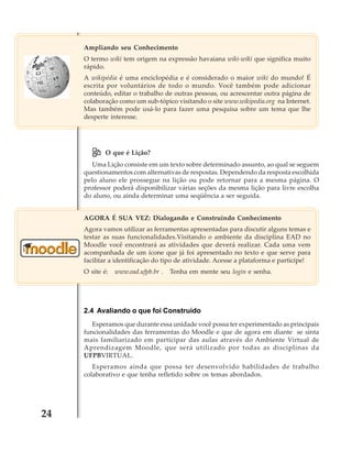 Ampliando seu Conhecimento
O termo wiki tem origem na expressão havaiana wiki-wiki que significa muito
rápido.
A wikipédia é uma enciclopédia e é considerado o maior wiki do mundo! É
escrita por voluntários de todo o mundo. Você também pode adicionar
conteúdo, editar o trabalho de outras pessoas, ou acrescentar outra página de
colaboração como um sub-tópico visitando o site www.wikipedia.org na Internet.
Mas também pode usá-lo para fazer uma pesquisa sobre um tema que lhe
desperte interesse.

O que é Lição?
Uma Lição consiste em um texto sobre determinado assunto, ao qual se seguem
questionamentos com alternativas de respostas. Dependendo da resposta escolhida
pelo aluno ele prossegue na lição ou pode retornar para a mesma página. O
professor poderá disponibilizar várias seções da mesma lição para livre escolha
do aluno, ou ainda determinar uma seqüência a ser seguida.
AGORA É SUA VEZ: Dialogando e Construindo Conhecimento
Agora vamos utilizar as ferramentas apresentadas para discutir alguns temas e
testar as suas funcionalidades.Visitando o ambiente da disciplina EAD no
Moodle você encontrará as atividades que deverá realizar. Cada uma vem
acompanhada de um ícone que já foi apresentado no texto e que serve para
facilitar a identificação do tipo de atividade. Acesse a plataforma e participe!
O site é:

www.ead.ufpb.br .

Tenha em mente seu login e senha.

2.4 Avaliando o que foi Construído
Esperamos que durante essa unidade você possa ter experimentado as principais
funcionalidades das ferramentas do Moodle e que de agora em diante se sinta
mais familiarizado em participar das aulas através do Ambiente Virtual de
Aprendizagem Moodle, que será utilizado por todas as disciplinas da
UFPBVIRTUAL.
Esperamos ainda que possa ter desenvolvido habilidades de trabalho
colaborativo e que tenha refletido sobre os temas abordados.

24

 