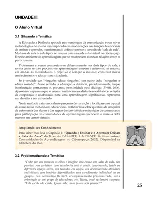 UNIDADE III
O Aluno Virtual
3.1 Situando a Temática
A Educação a Distância apoiada nas tecnologias da comunicação e nas novas
metodologias de ensino tem implicado em modificações nas funções tradicionais
de ensinar e aprender, transformando definitivamente o conceito de “sala de aula”.
Muda-se da sala de aula típica no campus para a sala de aula virtual no ciberespaço.
É nesse ambiente de aprendizagem que se estabelecem as novas relações entre os
participantes.
Professores e alunos comportam-se diferentemente nos dois tipos de sala; a
forma como se dá o processo de aprendizagem também é diferente, no entanto,
em ambas as modalidades o objetivo é sempre o mesmo: construir novos
conhecimentos e educar para cidadania.
Se é verdade que “ninguém educa ninguém”, por outro lado, “ninguém se
educa sozinho”. Nesse sentido, a educação a distância, paradoxalmente, impõe
interlocução permanente e, portanto, proximidade pelo diálogo (Pretti, 2000).
Aproximar as pessoas que se encontram fisicamente distantes e estabelecer relações
de cooperação e colaboração para uma aprendizagem significativa, representa
um desafio a ser enfrentado.
Nesta unidade trataremos desse processo de transição e focalizaremos o papel
do aluno nessa modalidade educacional. Refletiremos sobre questões da conquista
da autonomia dos alunos e das regras de convivência e estratégias de comunicação
para participação em comunidades de aprendizagem que levem o aluno a obter
sucesso em cursos virtuais.
Ampliando seu Conhecimento
Para saber mais leia o Capitulo 1: “Quando o Ensinar e o Aprender Deixam
a Sala de Aula” do livro de PALLOFF, R & PRATT, K. Construindo
Comunidades de Aprendizagem no Ciberespaço.(2002). Disponível na
biblioteca do Pólo.

3.2 Problematizando a Temática
“Feche por uns minutos os olhos e imagine uma escola sem salas de aula, sem
paredes, sem carteiras, com estudantes indo e vindo, conversando, lendo em
diferentes espaços livres, ora reunidos em equipe, ora desenvolvendo atividades
individuais, com horários diversificados para atendimento individual ou em
grupos, com calendário flexível, acompanhamento personalizado, sob a
orientação de um grupo de educadores, etc. Talvez, você exclamará surpreso:
“Esta escola não existe. Quem sabe, num futuro seja possível!”

25

 
