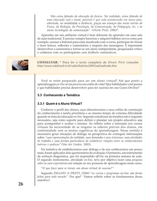 Não estou falando da educação do futuro. Na realidade, estou falando de
uma educação real e atual, possível e que está acontecendo em nosso país,
sobretudo, na modalidade a distância, graças aos avanços das novas teorias da
Física, da Biologia, da Psicologia, da Comunicação, da Pedagogia, etc. e às
novas tecnologias da comunicação”. (Oreste Preti, 1996)*.
Aprender em um ambiente virtual é bem diferente de aprender em uma sala
de aula tradicional. É preciso romper barreiras e adquirir hábitos novos como por
exemplo, acessar a Internet para estar atualizado com o curso, participar do fórum
e fazer leitura, reflexões e comentários a respeito das mensagens. É importante
desenvolver a autonomia e tornar-se um aluno independente, pesquisador crítico
e colaborar com os participantes com feedbacks construtivos.
CONSULTAR: * Para ler o texto completo de Oreste Preti consulte
http://www.redebrasil.tv.br/salto/boletins2002/ead/eadtxt4a.htm

Você se sente preparado para ser um aluno virtual? Até que ponto a
aprendizagem on-line se encaixa no seu estilo de vida? Que habilidades você possui
e que habilidades precisa desenvolver para ter sucesso em seu Curso On-line?

3.3 Conhecendo a Temática
3.3.1 Quem é o Aluno Virtual?
Conhecer o perfil dos alunos, suas idiossincrasias e seus estilos de construção
do conhecimento é tarefa prioritária e ao mesmo tempo de extrema dificuldade
quando se trata da educação on-line. Segundo estudiosos da temática isto é requisito
necessário, seja como suporte para definir e planejar um projeto educativo seja
para acompanhar e avaliar o mesmo. Ao refletir sobre a interação nos cursos
virtuais há necessidade de se resgatar os saberes prévios dos alunos, em
conformidade com as teorias cognitivas da aprendizagem. Nesse sentido é
necessário gerar situações de diálogo na perspectiva de conseguir informações
sobre “suas representações da realidade, suas demandas e seus interesses, suas atividades
de trabalho e suas formas particulares de estabelecer relações entre os conhecimentos
teóricos e práticos”.(Van der Linden, 2005).
Na tentativa de estabelecermos esse diálogo e de nos conhecermos um pouco
mais, foram aplicados dois questionários de avaliação. O primeiro, um instrumento
de avaliação diagnóstica, que foi respondido off-line na primeira semana de aula.
O segundo instrumento, atividade on-line, teve por objetivo fazer uma pesquisa
sobre as suas expectativas em relação ao seu processo de aprendizagem neste curso.
“O que fazer para se tornar um aluno virtual de sucesso?”
Segundo PALLOFF & PRATT, (2004) “os cursos e programas on-line não foram
feitos para todo mundo”. Por que? Vamos refletir sobre os fundamentos dessa
assertiva !

26

 