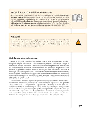 AGORA É SUA VEZ: Atividade de Auto-Avaliação:
Você pode fazer uma auto-reflexão respondendo para si próprio às Questões
de Auto Avaliação nas páginas 183 e 184 na”Caixa de Ferramentas do Aluno
Virtual” do livro O Aluno Virtual de PALLOFF, R; & PRATT, K. Em seguida, na
página 185 leia as Explicações elaboradas pelos autores. Na seqüência, observe
a Lista de verificação para auto-avaliação nas páginas 185 e 186. Para finalizar,
leia as Dicas para ser um aluno on-line de sucesso páginas 186 e 187.

ATENÇÃO!
O fórum da disciplina será o espaço em que os resultados de suas reflexões
individuais sobre sua auto-avaliação serão abordados e socializados. É
importante que sejam identificadas as potencialidades, os pontos mais
problemáticos e as formas de superá-los.

3.3.2 Comportamento Autônomo
“Pode-se dizer que o “calcanhar de aquiles” na educaçào a distância é a situação
de aprendizagem individual. O estudar sem a presença regular de colegas e
professores desafia o cursista a superar suas limitações pessoais e desenvolver
sua capacidade de aprender autonomamente, de aprender a aprender. Esse
processo exige envolvimento tanto da instituição como do cursista inscrito. A
instituição coloca à disposição do Cursista todo o seu sistema (recursos humanos,
materiais, redes de comunicação) para dar suporte a caminhada. Por outro lado,
o cursista deve mergulhar, assumindo para si, também a responsabilidade de sua
formação.(...)” (Preti, 2000)
Estudar sem a presença regular do professor e colegas desafia o aluno virtual a
superar suas limitações pessoais e a desenvolver sua capacidade de aprender
autonomamente, de “aprender a aprender ”. O aluno assume para si a
responsabilidade de sua formação, tendo como suporte alguns componentes
materiais e humanos pensados e planejados, acompanhados e avaliados para que
o mesmo tenha a possibilidade de construir essa autonomia durante o processo.
Essa perspectiva coloca o aluno como sujeito, autor e condutor de seu processo
de formação, apropriação, re-elaboração e construção do conhecimento.

27

 