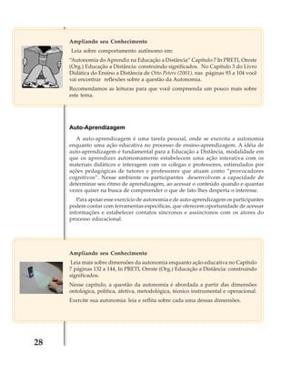 Ampliando seu Conhecimento
Leia sobre comportamento autônomo em:
“Autonomia do Aprendiz na Educação a Distância” Capítulo 7 In PRETI, Oreste
(Org.) Educação a Distância: construindo significados. No Capitulo 3 do Livro
Didática do Ensino a Distância de Otto Peters (2001), nas páginas 93 a 104 você
vai encontrar reflexões sobre a questão da Autonomia.
Recomendamos as leituras para que você compreenda um pouco mais sobre
este tema.

Auto-Aprendizagem
A auto-aprendizagem é uma tarefa pessoal, onde se exercita a autonomia
enquanto uma ação educativa no processo de ensino-aprendizagem. A idéia de
auto-aprendizagem é fundamental para a Educação a Distância, modalidade em
que os aprendizes autonomamente estabelecem uma ação interativa com os
materiais didáticos e interagem com os colegas e professores, estimulados por
ações pedagógicas de tutores e professores que atuam como “provocadores
cognitivos”. Nesse ambiente os participantes desenvolvem a capacidade de
determinar seu ritmo de aprendizagem, ao acessar o conteúdo quando e quantas
vezes quiser na busca de compreender o que de fato lhes desperta o interesse.
Para apoiar esse exercício de autonomia e de auto-aprendizagem os participantes
podem contar com ferramentas específicas, que oferecem oportunidade de acessar
informações e estabelecer contatos síncronos e assíncronos com os atores do
processo educacional.

Ampliando seu Conhecimento
Leia mais sobre dimensões da autonomia enquanto ação educativa no Capítulo
7 páginas 132 a 144, In PRETI, Oreste (Org.) Educação a Distância: construindo
significados.
Nesse capítulo, a questão da autonomia é abordada a partir das dimensões
ontológica, política, afetiva, metodológica, técnico instrumental e operacional.
Exercite sua autonomia: leia e reflita sobre cada uma dessas dimensões.

28

 