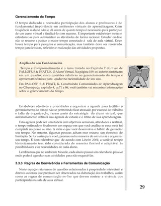 Gerenciamento do Tempo
O tempo dedicado a necessária participação dos alunos e professores é de
fundamental importância em ambientes virtuais de aprendizagem. Com
freqüência o aluno não se dá conta de quanto tempo é necessário para participar
de um curso virtual e finalizá-lo com sucesso. É importante estabelecer metas e
estruturar-se para administrar as atividades de forma racional. Estudar on-line
não se resume a passar o maior tempo conectado á sala de aula virtual. Deve
haver tempo para pesquisa e comunicação, mas também deve ser reservado
tempo para leituras, reflexões e realização das atividades propostas.

Ampliando seu Conhecimento
Tempo e Comprometimento é o tema tratado no Capitulo 7 do livro de
PALLOFF, R & PRATT, K. O Aluno Virtual. Na página 109, os autores sintetizam
em um quadro, cinco questões relativas ao gerenciamento do tempo e
apresentam técnicas para ajudar na racionalidade de seu uso.
Em PALLOFF, R & PRATT, K. Construindo Comunidades de Aprendizagem
no Ciberespaço, capítulo 4, p.71 a 86, você também vai encontrar informações
sobre o gerenciamento do tempo.

Estabelecer objetivos e prioridades e organizar a agenda para facilitar o
gerenciamento do tempo não se permitindo ficar atrasado por excesso de trabalho
e falta de organização, fazem parte da estratégia do aluno virtual, que
autonomamente definirá sua agenda de estudo e o ritmo de sua aprendizagem.
Esta agenda pode ser uma tabela com objetivos semanais, atividades a realizar,
o tempo estimado e finalmente um espaço em que você analisa se essa meta foi
cumprida no prazo ou não. A idéia é que você desenvolva o hábito de gerenciar
seu tempo. No entanto, algumas pessoas acham esse recurso um elemento de
limitação. Se for assim para você, procure outra maneira de estruturar e organizar
seu tempo. É bom relembrar que de acordo com Litwin( 2001) a variável tempo
historicamente tem sido considerada de maneira flexível e adaptável às
possibilidades e às necessidades de cada aluno.
Lembramos que no ambiente Moodle, cada aluno possui um calendário pessoal
onde poderá agendar suas atividades para não esquecê-las.

3.3.3 Regras de Convivência e Ferramentas de Comunicação
Neste espaço trataremos de questões relacionadas à propriedade intelectual e
direitos autorais que precisam ser observados na elaboração dos trabalhos, assim
como as regras de comunicação on-line que devem nortear a vivência dos
participantes na sala de aula virtual.

29

 