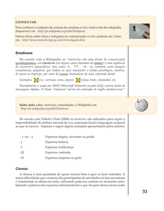 CONSULTAR:
Para conhecer o conjunto de normas de conduta on-line visite o site da wikipédia
disponível em http://pt.wikipedia.org/wiki/Netiqueta
Outras dicas sobre ética e netiqueta na comunicação on-line poderão ser vistas
em http://www.marcelo.hpg.ig.com.br/netiqueta.htm

Emoticons
De acordo com a Wikipedia os “emoticons são uma forma de comunicação
paralingüística, um emoticon (em alguns casos chamados de smiley) é uma seqüência
de caracteres tipográficos, tais como: :) , ^-^ , :-) ; ou, também, uma imagem
(usualmente, pequena), que traduz ou quer transmitir o estado psicológico, emotivo,
de quem os emprega, por meio de ícones ilustrativos de uma expressão facial.
Exemplos:

(i.e. sorrindo, estou alegre);

(estou triste, chorando), etc.

Normalmente é usado por MSN (Microsoft Network) ou pelo ICQ e outros meios de
mensagens rápidas. O Nome “emoticon” deriva da contração do inglês emotion+icon.”

Saiba mais sobre emoticons consultando a Wikipédia em
http://pt.wikipedia.org/wiki/Emoticon
De acordo com Palloff e Pratt (2004) os emoticons são utilizados para suprir a
impossibilidade de atribuir um tom de voz, expressão facial e linguagem corporal
ao que se escreve. Vejamos a seguir alguns exemplos apresentados pelos autores:
: ) ou :-)

Expressa alegria, sarcasmo ou piada

:(

Expressa tristeza

:I

Expressa indiferença

:Q

Expressa confusão

:O

Expressa surpresa ou grito

Clareza
A clareza é uma qualidade de quem escreve bem e quer se fazer entender. A
maior dificuldade que a maioria dos participantes de atividades on-line encontram
é transformar as idéias em texto, utilizando palavras corretas no momento certo.
Quando a palavra não expressa suficientemente o que ela quer dizer,o texto acaba

31

 
