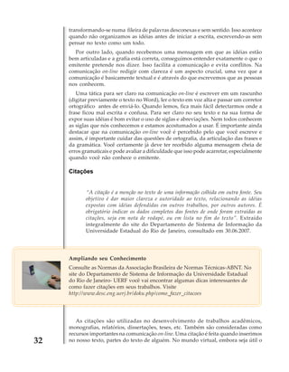 transformando-se numa fileira de palavras desconexas e sem sentido. Isso acontece
quando não organizamos as idéias antes de iniciar a escrita, escrevendo-as sem
pensar no texto como um todo.
Por outro lado, quando recebemos uma mensagem em que as idéias estão
bem articuladas e a grafia está correta, conseguimos entender exatamente o que o
emitente pretende nos dizer. Isso facilita a comunicação e evita conflitos. Na
comunicação on-line redigir com clareza é um aspecto crucial, uma vez que a
comunicação é basicamente textual e é através do que escrevemos que as pessoas
nos conhecem.
Uma tática para ser claro na comunicação on-line é escrever em um rascunho
(digitar previamente o texto no Word), ler o texto em voz alta e passar um corretor
ortográfico antes de enviá-lo. Quando lemos, fica mais fácil detectarmos onde a
frase ficou mal escrita e confusa. Para ser claro no seu texto e na sua forma de
expor suas idéias é bom evitar o uso de siglas e abreviações. Nem todos conhecem
as siglas que nós conhecemos e estamos acostumados a usar. É importante ainda
destacar que na comunicação on-line você é percebido pelo que você escreve e
assim, é importante cuidar das questões de ortografia, da articulação das frases e
da gramática. Você certamente já deve ter recebido alguma mensagem cheia de
erros gramaticais e pode avaliar a dificuldade que isso pode acarretar, especialmente
quando você não conhece o emitente.

Citações

“A citação é a menção no texto de uma informação colhida em outra fonte. Seu
objetivo é dar maior clareza e autoridade ao texto, relacionando as idéias
expostas com idéias defendidas em outros trabalhos, por outros autores. É
obrigatório indicar os dados completos das fontes de onde foram extraídas as
citações, seja em nota de rodapé, ou em lista no fim do texto”. Extraído
integralmente do site do Departamento de Sistema de Informação da
Universidade Estadual do Rio de Janeiro, consultado em 30.06.2007.

Ampliando seu Conhecimento
Consulte as Normas da Associação Brasileira de Normas Técnicas-ABNT. No
site do Departamento de Sistema de Informação da Universidade Estadual
do Rio de Janeiro- UERF você vai encontrar algumas dicas interessantes de
como fazer citações em seus trabalhos. Visite
http://www.desc.eng.uerj.br/doku.php/como_fazer_citacoes

32

As citações são utilizadas no desenvolvimento de trabalhos acadêmicos,
monografias, relatórios, dissertações, teses, etc. Também são consideradas como
recursos importantes na comunicação on-line. Uma citação é feita quando inserimos
no nosso texto, partes do texto de alguém. No mundo virtual, embora seja útil o

 