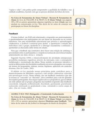 “copiar e colar”, esta prática pode comprometer a qualidade do trabalho e sua
validade acadêmica, fazendo com que as pessoas desistam da leitura do texto.
Na Caixa de Ferramentas do Aluno Virtiual - Recurso B: Ferramentas do
Aluno do livro de PALLOFF, R & PRATT, K. O Aluno Virtual, nas páginas
190 a 192 os autores apresentam algumas regrinhas no item Citação que nos
ajudam na comunicação on-line. Não deixe de ler antes de começar sua
participação no fórum da disciplina.

Feedback
O termo feedback em EAD está relacionado a responder aos posicionamentos
e questionamentos dos participantes em um fórum de discussão ou no correio
eletrônico. Em uma modalidade educacional que prioriza a aprendizagem
colaborativa, o feedback é essencial para ajudar a aperfeiçoar a relação dos
indivíduos com o grupo, ajudando-os a interagir socialmente e estimular e
aprofundar as discussões sobre temas em estudo.
Para que o feedback seja construtivo deve haver uma relação de confiança e
proximidade entre os participantes e o respeito às normas de convivência tratadas
anteriormente nos itens clareza e netiqueta.
Segundo Vigotsky (1998), o desenvolvimento de atividades interpessoais
possibilita mudanças cognitivas através da interação, com a conseqüente
reelaboração e reconstrução das idéias. Nesse sentido, no processo interativo e
social as idéias postas são elucidadas resultando em novas concepções, em avanços
em termos de proposições, sínteses, teorias, hipóteses, aplicáveis em contextos
diversos. (Van der Linden, 2005)
O debate on-line pautado nesses princípios pode contribuir para o
desenvolvimento de habilidades cognitivas e das atitudes colaborativas requeridas
pela aprendizagem on-line. Nesse sentido, dar um feedback construtivo que não
se resuma ao “concordo” ou “discordo”, deve contribuir para o ato de aprender
dos sujeitos participantes. Isso requer sujeitos ativos e propositivos, que no debate
em rede saibam não só propor, perguntar mas também responder (dar feedback)
concordando, indagando, problematizando, discordando, questionando, generalizando,
esclarecendo, sintetizando ou aprofundando o tema, estendendo-o a outros campos do
saber.. (Van der Linden, 2005)
AGORA É SUA VEZ: Dialogando e Construindo Conhecimento
Na Caixa de Ferramentas do Aluno Virtual - Recurso B: Ferramentas do
Aluno do livro de PALLOFF, R & PRATT, K. O Aluno Virtual, nas páginas
192 a 193 os autores apresentam algumas Diretrizes para Feedback. Não
deixe de ler antes de dar feedback às mensagens do fórum da disciplina.

33

 
