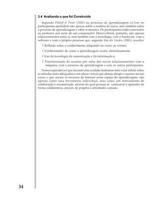 3.4 Avaliando o que foi Construído
Segundo Palloff & Pratt (2002) no processo de aprendizagem on-line, os
participantes aprendem não apenas sobre a matéria do curso, mas também sobre
o processo de aprendizagem e sobre si mesmos. Os participantes estão conectados
ao professor por meio de um computador. Desenvolvem, portanto, não apenas
relacionamentos entre si, mas também com a tecnologia, com o hardware, com o
software e com o próprio processo que, segundo Van der Linden (2005), envolve:

√ Reflexão sobre o conhecimento adquirido no curso ou evento;
√ Conhecimento de como a aprendizagem ocorre eletronicamente;
√ Uso da tecnologia da comunicação e da informação e,
√ Transformação do usuário por meio dos novos relacionamentos com a
máquina, com o processo de aprendizagem e com os outros participantes.
Nossa expectativa é que durante esta unidade tenhamos feito você refletir sobre
as atitudes mais adequadas a um aluno virtual que almeja atingir o sucesso no seu
curso, e que encare os recursos da Internet nesse espaço de aprendizagem, não
apenas como uma ferramenta individual, mas como um instrumento de
colaboração e reconstrução, através do qual possam se comunicar e aprender de
forma colaborativa, através de projetos e atividades comuns.

34

 