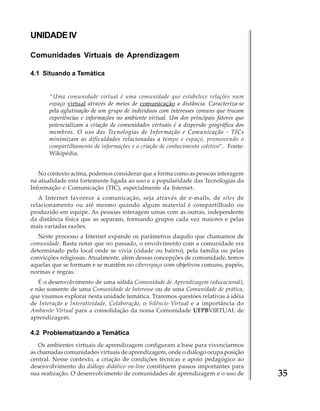 UNIDADE IV
Comunidades Virtuais de Aprendizagem
4.1 Situando a Temática

“Uma comunidade virtual é uma comunidade que estabelece relações num
espaço virtual através de meios de comunicação a distância. Caracteriza-se
pela aglutinação de um grupo de indivíduos com interesses comuns que trocam
experiências e informações no ambiente virtual. Um dos principais fatores que
potencializam a criação de comunidades virtuais é a dispersão geográfica dos
membros. O uso das Tecnologias de Informação e Comunicação - TICs
minimizam as dificuldades relacionadas a tempo e espaço, promovendo o
compartilhamento de informações e a criação de conhecimento coletivo”. Fonte:
Wikipédia.
No contexto acima, podemos considerar que a forma como as pessoas interagem
na atualidade está fortemente ligada ao uso e a popularidade das Tecnologias da
Informação e Comunicação (TIC), especialmente da Internet.
A Internet favorece a comunicação, seja através de e-mails, de sites de
relacionamento ou até mesmo quando algum material é compartilhado ou
produzido em equipe. As pessoas interagem umas com as outras, independente
da distância física que as separam, formando grupos cada vez maiores e pelas
mais variadas razões.
Neste processo a Internet expande os parâmetros daquilo que chamamos de
comunidade. Basta notar que no passado, o envolvimento com a comunidade era
determinado pelo local onde se vivia (cidade ou bairro), pela família ou pelas
convicções religiosas. Atualmente, além dessas concepções de comunidade, temos
aquelas que se formam e se mantêm no ciberespaço com objetivos comuns, papéis,
normas e regras.
É o desenvolvimento de uma sólida Comunidade de Aprendizagem (educacional),
e não somente de uma Comunidade de Interesse ou de uma Comunidade de prática,
que visamos explorar nesta unidade temática. Traremos questões relativas à idéia
de Interação e Interatividade, Colaboração, o Silêncio Virtual e a importância do
Ambiente Virtual para a consolidação da nossa Comunidade UFPBVIRTUAL de
aprendizagem.

4.2 Problematizando a Temática
Os ambientes virtuais de aprendizagem configuram a base para vivenciarmos
as chamadas comunidades virtuais de aprendizagem, onde o diálogo ocupa posição
central. Nesse contexto, a criação de condições técnicas e apoio pedagógico ao
desenvolvimento do diálogo didático on-line constituem passos importantes para
sua realização. O desenvolvimento de comunidades de aprendizagem e o uso de

35

 