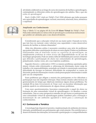 atividades colaborativas ao longo do curso são maneiras de facilitar a aprendizagem,
contemplando os diferentes estilos de aprendizagem dos adultos. Mas o que são
estilos de aprendizagem?
Boud e Griffin (1987 citado por Palloff e Pratt 2004) afirmam que todos possuem
seis capacidades de aprendizagem: racional, emocional, relacional, física, metafórica
e espiritual.
Ampliando seu Conhecimento
Veja a Tabela 3.1 na página 60 do Livro O Aluno Virtual de Palloff e Pratt.
Nela estão sintetizados os vários estilos de aprendizagem e as técnicas instrucionais
que podem ser adotadas para o seu desenvolvimento.
Considerando que a educação virtual em sua maior parte é baseada no texto,
que tem foco no racional, como valorizar essa capacidade e como desenvolver
maneira de facilitar as demais dimensões?
Além dos diferentes estilos é necessário considerar uma série de problemas
que podem dificultar a participação do aluno no meio digital. Podem ser problemas
relacionados com as dimensões sociais ou cognitivas da aprendizagem, ou
simplesmente problemas de ordem técnica (de disponibilidade ou de uso da
tecnologia apropriada). Pode ser ainda a falta de habilidade para acessar a Internet
que dificulta a participação do aluno nas comunidades de aprendizagem,
prejudicando, muitas vezes, até a sua trajetória acadêmica.
Segundo Harasim e colaboradores (1993) os maiores problemas apontados pelos
alunos virtuais estão relacionados a: sobrecarga de informação; maior carga de
trabalho e de responsabilidades; ansiedade em relação à comunicação assíncrona;
dificuldade de navegar na Internet; dificuldade em acompanhar os rumos da
discussão; perda de informações visuais e ainda preocupações relacionadas à saúde
pelo uso do computador.
Esses problemas que afligem a maioria dos participantes on-line dificultam a
participação mas não impedem interação. Hoje existem estudos sobre técnicas de
gerenciamento do tempo que objetivam minimizar alguns desses problemas. Na
unidade III no item Gerenciamento do Tempo você vai encontrar informações que
poderão ajudá-lo no enfrentamento de alguns desses problemas.
Com esses questionamentos, buscamos compreender o papel do aluno na
formação de uma comunidade virtual de aprendizagem e os desafios a serem
enfrentados. Tem-se como perspectiva entender de que forma os participantes de
uma comunidade virtual de aprendizagem podem contribuir para a formação e
manutenção de um ambiente agradável e fértil para a construção de
conhecimentos.

4.3 Conhecendo a Temática

36

A tecnologia hoje disponível permite a implementação de ambientes de intensa
interação, possibilitando aos participantes agir criativamente. Ela contribui para o
desenvolvimento das interações, favorecendo a participação e o compartilhamento

 