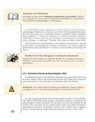 Ampliando seu Conhecimento
Para saber mais leia o texto “Definindo e Redefinindo a Comunidade” Capitulo
2 nas páginas 45 a 52 do livro de PALLOFF, R & PRATT, K. Construindo
Comunidades de Aprendizagem no Ciberespaço.

A comunidade virtual representa o veículo através do qual ocorre a
aprendizagem colaborativa na sala de aula virtual. Os participantes dependem
uns dos outros para que a comunidade cresça e os objetivos sejam alcançados.
Nesse ambiente, “os professores promovem um sentido de autonomia, iniciativa e
criatividade, ao mesmo tempo em que incentivam o questionamento, o pensamento
crítico, o diálogo e a colaboração.” (Broofild, 1995 citado por Pallof e Pratt, 2002).
Além de promover a aprendizagem, a comunidade virtual promove conexões
sociais entre os participantes, e embora o professor e os tutores sejam os
incentivadores desse processo ele só acontece se houver efetiva participação dos
alunos.
AGORA É SUA VEZ: Dialogando e Construindo Conhecimento
Participe do Fórum Social no ambiente Moodle. É um espaço reservado à
interação social, onde você pode conversar livremente com os demais
participantes.

4.3.1 Ambientes Virtuais de Aprendizagem - AVA
Os ambientes virtuais de aprendizagem são plataformas para o desenvolvimento
de cursos virtuais. Trata-se da estruturação em um único espaço dos serviços de
apoio educacional on-line oferecidos aos estudantes através da Internet.
ATENÇÃO! Uma ampla relação de endereços de ambientes virtuais utilizados
está disponível em http://www.clubedoprofessor.com.br/ead/ambientes.html

Em aula magistral proferida em uma universidade brasileira, no ano de 2001,
Otto Peters, da FernUniversität (Hagen, Alemanha), descreveu os ambientes de
aprendizagem virtuais, ilustrando sua descrição com uma tela vibrante de um
monitor. Por trás dela, há um cenário onde existe uma esfera ilimitada e
potencialmente passível de abranger o mundo e até o cosmo. Nele, o espaço é
aberto e incomensurável, tempo e local não são fixos. (Van der Linden, 2005)

38

 