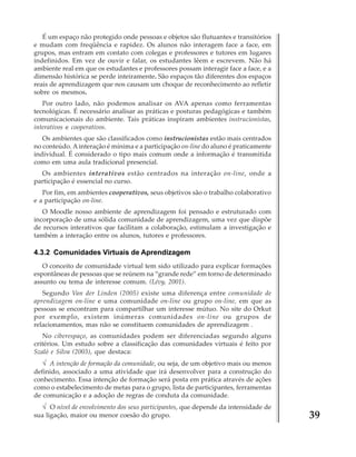 É um espaço não protegido onde pessoas e objetos são flutuantes e transitórios
e mudam com freqüência e rapidez. Os alunos não interagem face a face, em
grupos, mas entram em contato com colegas e professores e tutores em lugares
indefinidos. Em vez de ouvir e falar, os estudantes lêem e escrevem. Não há
ambiente real em que os estudantes e professores possam interagir face a face, e a
dimensão histórica se perde inteiramente. São espaços tão diferentes dos espaços
reais de aprendizagem que nos causam um choque de reconhecimento ao refletir
sobre os mesmos.
Por outro lado, não podemos analisar os AVA apenas como ferramentas
tecnológicas. É necessário analisar as práticas e posturas pedagógicas e também
comunicacionais do ambiente. Tais práticas inspiram ambientes instrucionistas,
interativos e cooperativos.
Os ambientes que são classificados como instrucionistas estão mais centrados
no conteúdo. A interação é mínima e a participação on-line do aluno é praticamente
individual. É considerado o tipo mais comum onde a informação é transmitida
como em uma aula tradicional presencial.
Os ambientes interativos estão centrados na interação on-line, onde a
participação é essencial no curso.
Por fim, em ambientes cooperativos, seus objetivos são o trabalho colaborativo
e a participação on-line.
O Moodle nosso ambiente de aprendizagem foi pensado e estruturado com
incorporação de uma sólida comunidade de aprendizagem, uma vez que dispõe
de recursos interativos que facilitam a colaboração, estimulam a investigação e
também a interação entre os alunos, tutores e professores.

4.3.2 Comunidades Virtuais de Aprendizagem
O conceito de comunidade virtual tem sido utilizado para explicar formações
espontâneas de pessoas que se reúnem na “grande rede” em torno de determinado
assunto ou tema de interesse comum. (Lévy, 2001).
Segundo Van der Linden (2005) existe uma diferença entre comunidade de
aprendizagem on-line e uma comunidade on-line ou grupo on-line, em que as
pessoas se encontram para compartilhar um interesse mútuo. No site do Orkut
por exemplo, existem inúmeras comunidades on-line ou grupos de
relacionamentos, mas não se constituem comunidades de aprendizagem .
No ciberespaço, as comunidades podem ser diferenciadas segundo alguns
critérios. Um estudo sobre a classificação das comunidades virtuais é feito por
Szaló e Silva (2003), que destaca:

√ A intenção de formação da comunidade, ou seja, de um objetivo mais ou menos
definido, associado a uma atividade que irá desenvolver para a construção do
conhecimento. Essa intenção de formação será posta em prática através de ações
como o estabelecimento de metas para o grupo, lista de participantes, ferramentas
de comunicação e a adoção de regras de conduta da comunidade.

√ O nível de envolvimento dos seus participantes, que depende da intensidade de
sua ligação, maior ou menor coesão do grupo.

39

 