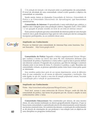 √ A evolução da intenção e da integração entre os participantes da comunidade.
O nível de atividade de uma comunidade virtual evolui quando o objetivo da
comunidade se consolida.
Sendo assim, temos as chamadas Comunidades de Interesse, Comunidades de
Prática e as Comunidades Educacionais (de Aprendizagem), que buscaremos
caracterizá-las.
Comunidades de Interesse: O aprendizado é mais individual que coletivo, o
objetivo não é dirigido para uma produção coletiva. Segundo Szaló e Silva (2003)
“..é um agregado de pessoas reunidas em torno de um tema de interesse comum”.
Esses autores explicam que uma comunidade de interesse pode ter uma duração
variável, isto é, pode desaparecer logo após ter sido criada por não ter conseguido
incorporar participantes, ou ao contrário durar anos.
Ampliando seu Conhecimento
Procure na Internet uma comunidade de interesse.Veja como funciona. Use
um buscador: http://www.google.com.br

Comunidades de Prática: Segundo o teórico organizacional Etienne Wenger,
que cunhou o termo no início dos anos 90, três elementos definem uma
comunidade de prática. O primeiro é o tema sobre o qual se fala (é preciso definir
um interesse comum). O segundo são as pessoas, que têm de interagir e construir
relações entre si em torno do tema. E o terceiro é a prática, a ação. Reunidas em
comunidades virtuais, as pessoas aprendem juntas como fazer coisas pelas quais
se interessam.
Seus membros podem fazer parte de um mesmo departamento, serem de diferentes
áreas de uma companhia, ou até mesmo de diferentes companhias e instituições. Elas
estão ligadas no que diz respeito a uma área de atuação profissional comum, buscando
a socialização para a solução de questionamentos.
Ampliando seu Conhecimento
Visite: http://www.kmol.online.pt/pessoas/WengerE/entrev_1.html
Você terá acesso à uma entrevista de Etienne Wenger, onde ele fala da
comunidade de prática, cujo termo foi proposto por ele. Acesse e amplie os seus
conhecimentos sobre o tema.

40

Comunidades Educacionais: São constituídas por alunos, de uma mesma
classe, de uma mesma instituição ou alunos geograficamente dispersos. O que se
busca nesta comunidade é o aprendizado através do relacionamento social, baseado
nas teorias construtivistas. Ao contrário das demais, a construção do conhecimento
se dá através de orientações de um professor e sua relação com os objetivos de
uma disciplina ou programa institucional.

 