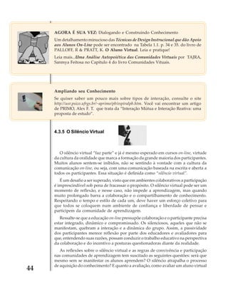 AGORA É SUA VEZ: Dialogando e Construindo Conhecimento
Um detalhamento minucioso das Técnicas de Design Instrucional que dão Apoio
aos Alunos On-Line pode ser encontrado na Tabela 1.1. p. 34 e 35. do livro de
PALLOFF, R & PRATT, K. O Aluno Virtual. Leia e pratique!
Leia mais...Uma Análise Autopoiética das Comunidades Virtuais por TAJRA,
Sanmya Feitosa no Capítulo 4 do livro Comunidades Vituais.

Ampliando seu Conhecimento
Se quiser saber um pouco mais sobre tipos de interação, consulte o site
http://usr.psico.ufrgs.br/~aprimo/pb/espiralpb.htm. Você vai encontrar um artigo
de PRIMO, Alex F. T. que trata da “Interação Mútua e Interação Reativa: uma
proposta de estudo”.

4.3.5 O Silêncio Virtual

O silêncio virtual “faz parte” e já é mesmo esperado em cursos on-line, virtude
da cultura da oralidade que marca a formação da grande maioria dos participantes.
Muitos alunos sentem-se inibidos, não se sentindo à vontade com a cultura da
comunicação on-line, ou seja, com uma comunicação baseada na escrita e aberta a
todos os participantes. Essa situação é definida como “silêncio virtual”.
É um desafio a ser superado, visto que em ambientes colaborativos a participação
é imprescindível sob pena de fracassar o propósito. O silêncio virtual pode ser um
momento de reflexão, e nesse caso, não impede a aprendizagem, mas quando
muito prolongado barra a colaboração e o compartilhamento de conhecimento.
Respeitando o tempo e estilo de cada um, deve haver um esforço coletivo para
que todos se coloquem num ambiente de confiança e liberdade de pensar e
participem da comunidade de aprendizagem.
Ressalte-se que a educação on-line pressupõe colaboração e o participante precisa
estar integrado, dinâmico e compromissado. Os silenciosos, aqueles que não se
manifestam, quebram a interação e a dinâmica do grupo. Assim, a passividade
dos participantes merece reflexão por parte dos educadores e avaliadores para
que, entendendo suas razões, possam conduzir o trabalho educativo na perspectiva
da colaboração e do incentivo a posturas questionadoras diante da realidade.

44

As reflexões sobre o silêncio virtual e as regras de convivência e participação
nas comunidades de aprendizagem tem suscitado as seguintes questões: será que
mesmo sem se manifestar os alunos aprendem? O silêncio atrapalha o processo
de aquisição do conhecimento? E quanto a avaliação, como avaliar um aluno virtual

 