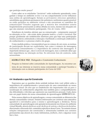 que participa muito pouco?
Como saber se os estudantes “invisíveis” estão realmente aprendendo, como
gastam o tempo no ambiente on-line e se seu comportamento on-line influencia
seus estilos de aprendizagem. Seriam os participantes silenciosos aprendizes
autodidatas que preferem permanecer tão anônimos e autônomos quanto possível
ou estão perdidos no ambiente virtual e não encontram os caminhos da
comunicação? Estudos sugerem que a maioria dos estudantes estaria
freqüentemente processando as idéias obtidas no curso, mesmo nas situações em
que não estariam visivelmente participando. (Van der Linden, 2005)
Estudiosos da temática alertam que na comunicação - componente essencial
na educação on-line - não existe aluno presente inativo, o lurker é invisível. Daí
porque geralmente são estabelecidas diretrizes para que haja uma participação
mínima aceitável, estimulando a interação e facilitando a construção colaborativa
do conhecimento e o processo criativo do grupo.
Como medida prática, é recomendável que no começo de um curso, as normas
de participação devam ser explicitadas, tais como o número de mensagens
necessárias semanalmente e a importância do contexto das mensagens. É
importante destacar que , não é o envio de mensagens, mas o conteúdo delas que
tem importância na interação on-line. Se estiverem fora do contexto, nada
acrescentam.
AGORA É SUA VEZ: Dialogando e Construindo Conhecimento
Pesquise na Internet sobre comunidades de Aprendizagem. Ao encontrar um
tema de seu interesse se inscreva nessa comunidade e participe! Socialize a
informação com os demais participantes do Curso de EAD.

4.4 Avaliando o que foi Construído
Esperamos que as questões desta unidade tenham feito você refletir sobre a
importância do estabelecimento e preservação de uma comunidade no nosso
ambiente virtual. Os elos que se estabelecem são importantes não só para a
socialização do conhecimento adquirido mas também para o compartilhamento
das dificuldades e dúvidas que aparecem nas experiências pessoais. Cada aluno
tem um papel dentro da nossa comunidade de aprendizagem UFPBVIRTUAL.
Pelos nossos objetivos de aprendizagem, a nossa comunidade se diferencia das
demais comunidades virtuais. Estamos interessados em construir uma atmosfera
agradável e convidadiva para o ensino e aprendizagem a distância. Nossa
comunidade de aprendizagem está apoiada tecnicamente nos fóruns do ambiente
virtual Moodle, através do fórum social, do fórum de notícias, e do fórum da disciplina,
direcionado a discussão dos conteúdos específicos desse Curso. No entanto nossas
relações interpessoais são construídas e alimentadas também nos contatos
permanentes seja através de e-mail, telefonemas, feedbacks, chats e algumas vezes
face a face.

45

 