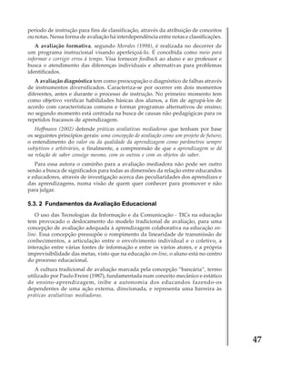 período de instrução para fins de classificação, através da atribuição de conceitos
ou notas. Nessa forma de avaliação há interdependência entre notas e classificações.
A avaliação formativa, segundo Morales (1998), é realizada no decorrer de
um programa instrucional visando aperfeiçoá-lo. É concebida como meio para
informar e corrigir erros à tempo. Visa fornecer feedback ao aluno e ao professor e
busca o atendimento das diferenças individuais e alternativas para problemas
identificados.
A avaliação diagnóstica tem como preocupação o diagnóstico de falhas através
de instrumentos diversificados. Caracteriza-se por ocorrer em dois momentos
diferentes, antes e durante o processo de instrução. No primeiro momento tem
como objetivo verificar habilidades básicas dos alunos, a fim de agrupá-los de
acordo com características comuns e formar programas alternativos de ensino;
no segundo momento está centrada na busca de causas não pedagógicas para os
repetidos fracassos de aprendizagem.
Hoffmann (2002) defende práticas avaliativas mediadoras que tenham por base
os seguintes princípios gerais: uma concepção de avaliação como um projeto de futuro;
o entendimento do valor ou da qualidade da aprendizagem como parâmetros sempre
subjetivos e arbitrários, e finalmente, a compreensão de que a aprendizagem se dá
na relação de saber consigo mesmo, com os outros e com os objetos do saber.
Para essa autora o caminho para a avaliação mediadora não pode ser outro
senão a busca de significados para todas as dimensões da relação entre educandos
e educadores, através de investigação acerca das peculiaridades dos aprendizes e
das aprendizagens, numa visão de quem quer conhecer para promover e não
para julgar.

5.3. 2 Fundamentos da Avaliação Educacional
O uso das Tecnologias da Informação e da Comunicação - TICs na educação
tem provocado o deslocamento do modelo tradicional de avaliação, para uma
concepção de avaliação adequada à aprendizagem colaborativa na educação online. Essa concepção pressupõe o rompimento da linearidade de transmissão de
conhecimentos, a articulação entre o envolvimento individual e o coletivo, a
interação entre várias fontes de informação e entre os vários atores, e a própria
imprevisibilidade das metas, visto que na educação on-line, o aluno está no centro
do processo educacional.
A cultura tradicional de avaliação marcada pela concepção “bancária”, termo
utilizado por Paulo Freire (1987), fundamentada num conceito mecânico e estático
de ensino-aprendizagem, inibe a autonomia dos educandos fazendo-os
dependentes de uma ação externa, direcionada, e representa uma barreira às
práticas avaliativas mediadoras.

47

 