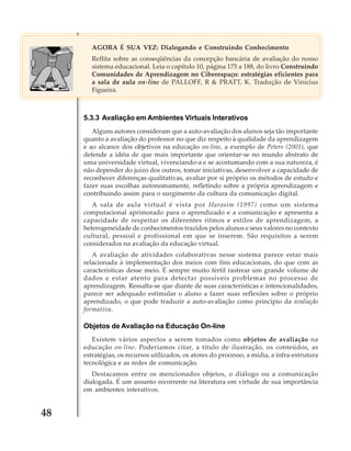 AGORA É SUA VEZ: Dialogando e Construindo Conhecimento
Reflita sobre as conseqüências da concepção bancária de avaliação do nosso
sistema educacional. Leia o capítulo 10, página 175 a 188, do livro Construindo
Comunidades de Aprendizagem no Ciberespaço: estratégias eficientes para
a sala de aula on-line de PALLOFF, R & PRATT, K. Tradução de Vinícius
Figueira.

5.3.3 Avaliação em Ambientes Virtuais Interativos
Alguns autores consideram que a auto-avaliação dos alunos seja tão importante
quanto a avaliação do professor no que diz respeito à qualidade da aprendizagem
e ao alcance dos objetivos na educação on-line, a exemplo de Peters (2001), que
defende a idéia de que mais importante que orientar-se no mundo abstrato de
uma universidade virtual, vivenciando-a e se acostumando com a sua natureza, é
não depender do juízo dos outros, tomar iniciativas, desenvolver a capacidade de
reconhecer diferenças qualitativas, avaliar por si próprio os métodos de estudo e
fazer suas escolhas autonomamente, refletindo sobre a própria aprendizagem e
contribuindo assim para o surgimento da cultura da comunicação digital.
A sala de aula virtual é vista por Harasim (1997) como um sistema
computacional aprimorado para o aprendizado e a comunicação e apresenta a
capacidade de respeitar os diferentes ritmos e estilos de aprendizagem, a
heterogeneidade de conhecimentos trazidos pelos alunos e seus valores no contexto
cultural, pessoal e profissional em que se inserem. São requisitos a serem
considerados na avaliação da educação virtual.
A avaliação de atividades colaborativas nesse sistema parece estar mais
relacionada à implementação dos meios com fins educacionais, do que com as
características desse meio. É sempre muito fértil rastrear um grande volume de
dados e estar atento para detectar possíveis problemas no processo de
aprendizagem. Ressalta-se que diante de suas características e intencionalidades,
parece ser adequado estimular o aluno a fazer suas reflexões sobre o próprio
aprendizado, o que pode traduzir a auto-avaliação como princípio da avaliação
formativa.

Objetos de Avaliação na Educação On-line
Existem vários aspectos a serem tomados como objetos de avaliação na
educação on-line. Poderíamos citar, a título de ilustração, os conteúdos, as
estratégias, os recursos utilizados, os atores do processo, a mídia, a infra-estrutura
tecnológica e as redes de comunicação.
Destacamos entre os mencionados objetos, o diálogo ou a comunicação
dialogada. É um assunto recorrente na literatura em virtude de sua importância
em ambientes interativos.

48

 