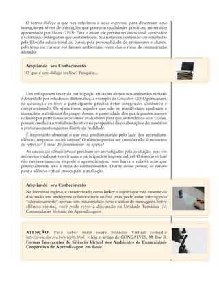 O termo diálogo a que nos referimos é aqui expresso para descrever uma
interação ou séries de interações que possuem qualidades positivas, no sentido
apresentado por Moore (1993). Para o autor, ele precisa ser intencional, construtivo
e valorizado pelas partes que o estabelecem. Sua natureza e extensão são orientadas
pela filosofia educacional do curso, pela personalidade de professores e alunos,
pelo tema do curso e por fatores ambientais, entre eles o meio de comunicação
adotado.
Ampliando seu Conhecimento
O que é um diálogo on-line? Pesquise...

Um enfoque em favor da participação ativa dos alunos nos ambientes virtuais
é defendido por estudiosos da temática, a exemplo de Gonçalves (2004) para quem,
na educação on-line, o participante precisa estar integrado, dinâmico e
compromissado. Os silenciosos, aqueles que não se manifestam, quebram a
interação e a dinâmica do grupo. Assim, a passividade dos participantes merece
reflexão por parte dos educadores e avaliadores para que, entendendo suas razões,
possam conduzir o trabalho educativo na perspectiva da colaboração e do incentivo
a posturas questionadoras diante da realidade.
É importante observar o que está predominando pelo lado dos aprendizes:
silêncio, respostas ou iniciativas? O silêncio precisa ser considerado: é momento
de reflexão? É sinal de desinteresse ou apatia?
As causas do silêncio virtual precisam ser investigadas pela avaliação, pois em
ambientes colaborativos virtuais, a participação é imprescindível. O silêncio virtual
não necessariamente impede a aprendizagem, mas barra a colaboração que
potencialmente leva à troca de conhecimentos. Diante desse pensar, as razões
para o silêncio virtual preocupam a avaliação.
Ampliando seu Conhecimento
Na literatura inglesa, é caracterizado como lurker o sujeito que está ausente da
discussão em ambientes colaborativos on-line, mas pode estar interagindo
“silenciosamente” apenas com o material do curso e leitura de mensagens. Sobre
silêncio virtual, você pode rever a discussão na Unidade Temática IV:
Comunidades Virtuais de Aprendizagem.

ATENÇÃO: Para saber mais sobre Silêncio Virtual consulte
http://www.ilse.pro.br/artig01.html e leia o artigo de GONÇALVES, M. Ilse R.
Formas Emergentes do Silêncio Virtual nos Ambientes de Comunidade
Cooperativa de Aprendizagem em Rede.

49

 