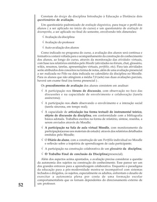 Constam do design da disciplina Introdução à Educação a Distância dois
questionários de avaliação.
Um questionário padronizado de avaliação diagnóstica, para traçar o perfil dos
alunos ( a ser aplicado no início do curso) e um questionário de avaliação de
desempenho, a ser aplicado no final do semestre, envolvendo três dimensões:

√ Avaliação da disciplina
√ Avaliação do professor
√ Auto-avaliação dos alunos
Como indicado no programa do curso, a avaliação dos alunos será contínua e
formativa e estará voltada para o acompanhamento da construção do conhecimento
dos alunos, ao longo do curso, através da monitoração das atividades virtuais,
com base nos relatórios emitidos pelo Moodle (atividades no fórum, chat, glossário,
wikis, resumos, tarefas, apresentações virtuais, portfólio, etc). Para tais atividades
serão atribuídos dois conceitos na forma de notas, além de uma avaliação presencial
a ser realizada no Pólo na data indicada no calendário da disciplina no Moodle.
Para os alunos que não atingirem a média 7,0 (sete) nas duas avaliações parciais,
haverá um exame final (na forma presencial ) .
Os procedimentos de avaliação dos alunos consistem em analisar:

√ A participação nos fóruns de discussão, com observação no foco das
discussões e na capacidade de envolvimento e colaboração (tarefa
assíncrona);

√ A participação nos chats observando o envolvimento e a interação social
(tarefa síncrona, em tempo real);

√ A capacidade de articulação (na forma textual) do instrumental teórico,
objeto de discussão da disciplina, em conformidade com a bibliografia
básica adotada. Trabalhos escritos na forma de relatório, síntese, resenha, a
serem enviados através do Moodle;

√ A participação na Sala de aula virtual Moodle, com monitoramento da
participação(acesso aos materiais de estudo) através dos relatórios detalhados
emitidos pelo Moodle;

√ O Diário do aluno, com a construção de um Portfólio individual no Moodle
e reflexão sobre a trajetória de aprendizagem de cada participante;

√ A participação na construção colaborativa de um glossário da disciplina;
√ O Trabalho Final de conclusão da Disciplina(presencial).

52

Além dos aspectos acima apontados, a avaliação precisa considerar a questão
da autonomia dos sujeitos na construção do conhecimento. Esse parece ser um
dos grandes entraves para a aprendizagem colaborativa. Enquanto o paradigma
da educação para a pós-modernidade mostra-se incompatível com sistemas
fechados e dirigidos, os sujeitos, especialmente os adultos, enfrentam o desafio de
exercitar a autonomia plena por conta de uma formação escolar
comportamentalista que os tornam dependentes do direcionamento externo de
um professor.

 