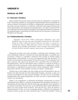 UNIDADE VI
Histórico da EAD
6.1 Situando a Temática
Nesta unidade buscaremos traçar um panorama do surgimento e evolução da
EAD. Trataremos também da conseqüente regulamentação dessa modalidade de
ensino no Brasil. Na tentativa de facilitar a compreensão, apresentaremos o tema
de estudo em dois momentos: no primeiro, trataremos das origens históricas da
EAD, apresentando suas gerações com destaque para a evolução recente da EAD
nas instituições de ensino superior brasileiras; num segundo momento, trataremos
da regulamentação e autorização da EAD através de Leis, Decretos e Portarias do
Ministério da Educação.

6.2 Problematizando a Temática
Segundo Oreste Preti (1996) a Educação a Distância “não é algo
totalmente novo em nosso país, pois vivenciamos experiências em EAD desde a
década de 1960. Lembra do Projeto Minerva, do Logos I e Logos II e,
recentemente, Telecurso 2000, Salto para o Futuro, TV Escola e ProFormação?
Algumas foram avaliadas positivamente, outras criticadas; umas desenvolvidas
em todo território nacional, enquanto umas poucas só regionalmente.”
Destacada na mídia como uma novidade e explorada pelos ideólogos como
uma modalidade moderna e eficiente de ensino-aprendizagem, as questões que
envolvem o ensinar e o aprender a distância tem causado ao mesmo tempo
perplexidade e desconfiança. Às vezes nos perguntam: Será que funciona? Já
existiu ou foi testado em outros países? Como são as aulas? E as avaliações? Será
que as pessoas são capazes de aprender sem a presença física do professor?
Frequentemente a falta de informações sobre a história e evolução da EAD no
mundo tem levado as pessoas a esses questionamentos e a estigmatizar a EAD,
associando-a a experiências de pouco êxito e muito isolamento. Nesta unidade
buscaremos discutir essas questões com base em dados e informações.
Veremos que as suas origens são mais antigas do que nós pensamos e que sua
história tem sido marcada por forte intervenção humana, ancorada, é claro, nos
avanços tecnológicos de cada período histórico. Veremos que as tecnologias
desempenham uma função importante em EAD, mas que é a ação humana que
conduz seu movimento.
Desde o seu surgimento, as diferentes tecnologias incorporadas ao ensino
contribuíram para definir os suportes fundamentais das propostas educativas. A
importância da tecnologia tem sido tão destacada, que algumas vezes questionase o papel do professor. Será que ele vai ser substituído pelas mídias eletrônicas?
Qual a sua nova função nesse contexto? Será que ele será capaz de portar-se
autonomamente? Como as novas tecnologias podem viabilizar uma educação
focada no aluno, em que ele e não o professor seja o “centro das atenções”? Essas

55

 