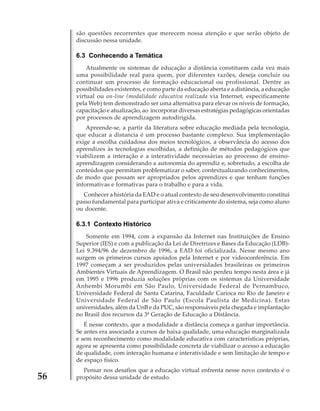 são questões recorrentes que merecem nossa atenção e que serão objeto de
discussão nessa unidade.

6.3 Conhecendo a Temática
Atualmente os sistemas de educação a distância constituem cada vez mais
uma possibilidade real para quem, por diferentes razões, deseja concluir ou
continuar um processo de formação educacional ou profissional. Dentre as
possibilidades existentes, e como parte da educação aberta e a distância, a educação
virtual ou on-line (modalidade educativa realizada via Internet, especificamente
pela Web) tem demonstrado ser uma alternativa para elevar os níveis de formação,
capacitação e atualização, ao incorporar diversas estratégias pedagógicas orientadas
por processos de aprendizagem autodirigida.
Apreende-se, a partir da literatura sobre educação mediada pela tecnologia,
que educar a distancia é um processo bastante complexo. Sua implementação
exige a escolha cuidadosa dos meios tecnológicos, a observância do acesso dos
aprendizes às tecnologias escolhidas, a definição de métodos pedagógicos que
viabilizem a interação e a interatividade necessárias ao processo de ensinoaprendizagem considerando a autonomia do aprendiz e, sobretudo, a escolha de
conteúdos que permitam problematizar o saber, contextualizando conhecimentos,
de modo que possam ser apropriados pelos aprendizes e que tenham funções
informativas e formativas para o trabalho e para a vida.
Conhecer a história da EAD e o atual contexto de seu desenvolvimento constitui
passo fundamental para participar ativa e criticamente do sistema, seja como aluno
ou docente.

6.3.1 Contexto Histórico
Somente em 1994, com a expansão da Internet nas Instituições de Ensino
Superior (IES) e com a publicação da Lei de Diretrizes e Bases da Educação (LDB)Lei 9.394/96 de dezembro de 1996, a EAD foi oficializada. Nesse mesmo ano
surgem os primeiros cursos apoiados pela Internet e por videoconferência. Em
1997 começam a ser produzidos pelas universidades brasileiras os primeiros
Ambientes Virtuais de Aprendizagem. O Brasil não perdeu tempo nesta área e já
em 1995 e 1996 produzia soluções próprias com os sistemas da Universidade
Anhembi Morumbi em São Paulo, Universidade Federal de Pernambuco,
Universidade Federal de Santa Catarina, Faculdade Carioca no Rio de Janeiro e
Universidade Federal de São Paulo (Escola Paulista de Medicina). Estas
universidades, além da UnB e da PUC, são responsáveis pela chegada e implantação
no Brasil dos recursos da 3ª Geração de Educação a Distância.
É nesse contexto, que a modalidade a distância começa a ganhar importância.
Se antes era associada a cursos de baixa qualidade, uma educação marginalizada
e sem reconhecimento como modalidade educativa com características próprias,
agora se apresenta como possibilidade concreta de viabilizar o acesso a educação
de qualidade, com interação humana e interatividade e sem limitação de tempo e
de espaço físico.

56

Pensar nos desafios que a educação virtual enfrenta nesse novo contexto é o
propósito dessa unidade de estudo.

 