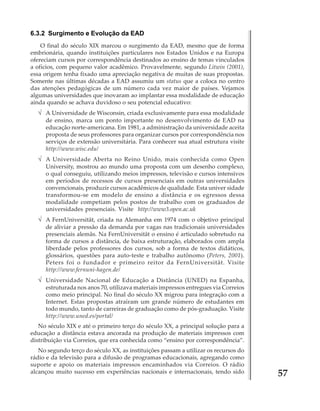 6.3.2 Surgimento e Evolução da EAD
O final do século XIX marcou o surgimento da EAD, mesmo que de forma
embrionária, quando instituições particulares nos Estados Unidos e na Europa
ofereciam cursos por correspondência destinados ao ensino de temas vinculados
a ofícios, com pequeno valor acadêmico. Provavelmente, segundo Litwin (2001),
essa origem tenha fixado uma apreciação negativa de muitas de suas propostas.
Somente nas últimas décadas a EAD assumiu um status que a coloca no centro
das atenções pedagógicas de um número cada vez maior de países. Vejamos
algumas universidades que inovaram ao implantar essa modalidade de educação
ainda quando se achava duvidoso o seu potencial educativo:

√ A Universidade de Wisconsin, criada exclusivamente para essa modalidade
de ensino, marca um ponto importante no desenvolvimento de EAD na
educação norte-americana. Em 1981, a administração da universidade aceita
proposta de seus professores para organizar cursos por correspondência nos
serviços de extensão universitária. Para conhecer sua atual estrutura visite
http://www.wisc.edu/

√ A Universidade Aberta no Reino Unido, mais conhecida como Open
University, mostrou ao mundo uma proposta com um desenho complexo,
o qual conseguiu, utilizando meios impressos, televisão e cursos intensivos
em períodos de recessos de cursos presenciais em outras universidades
convencionais, produzir cursos acadêmicos de qualidade. Esta univer sidade
transformou-se em modelo de ensino a distância e os egressos dessa
modalidade competiam pelos postos de trabalho com os graduados de
universidades presenciais. Visite http://www3.open.ac.uk

√ A FernUniversität, criada na Alemanha em 1974 com o objetivo principal
de aliviar a pressão da demanda por vagas nas tradicionais universidades
presenciais alemãs. Na FernUniversität o ensino é articulado sobretudo na
forma de cursos a distância, de baixa estruturação, elaborados com ampla
liberdade pelos professores dos cursos, sob a forma de textos didáticos,
glossários, questões para auto-teste e trabalho autônomo (Peters, 2001).
Peters foi o fundador e primeiro reitor da FernUniversität. Visite
http://www.fernuni-hagen.de/

√ Universidade Nacional de Educação a Distância (UNED) na Espanha,
estruturada nos anos 70, utilizava materiais impressos entregues via Correios
como meio principal. No final do século XX migrou para integração com a
Internet. Estas propostas atraíram um grande número de estudantes em
todo mundo, tanto de carreiras de graduação como de pós-graduação. Visite
http://www.uned.es/portal/
No século XIX e até o primeiro terço do século XX, a principal solução para a
educação a distância estava ancorada na produção de materiais impressos com
distribuição via Correios, que era conhecida como “ensino por correspondência”.
No segundo terço do século XX, as instituições passam a utilizar os recursos do
rádio e da televisão para a difusão de programas educacionais, agregando como
suporte e apoio os materiais impressos encaminhados via Correios. O rádio
alcançou muito sucesso em experiências nacionais e internacionais, tendo sido

57

 