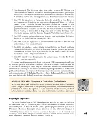 √ Nas décadas de 70 e 80, foram oferecidos vários cursos na TV Globo e pela
Universidade de Brasília utilizando metodologia educacional que integra
conteúdos do ensino fundamental e do ensino médio com uso de multimeios.
A iniciativa oferece uma nova oportunidade de concluir os estudos básicos.

√ Em 1995 foi criado pela Fundação Roberto Marinho e pela Fiesp, o
aperfeiçoamento de dois cursos anteriores: o Telecurso 1º Grau e o 2º Grau.
Nesses cursos, o material didático é composto de livros e vídeos e permite
que se faça o curso em casa assistindo às aulas através das emissoras de TV
que transmitem o Telecurso ou em uma das várias telessalas existentes no
Brasil. Nestas, os alunos têm à disposição um aparelho de vídeo e um
orientador além de material didático de apoio.Visite http://www.frm.org.br/ ;

√ Em 1995 ocorreu a disseminação da Internet nas Instituições de Ensino
Superior, via Rede Nacional de Pesquisa - RNP;

√ Em 1999-2002 foi registrado o credenciamento oficial de Instituições
Universitárias para atuar em EAD;

√ Em 2000 foi criada a Universidade Virtual Pública do Brasil, UniRede
consórcio de 70 instituições públicas de ensino superior que tem por objetivo
democratizar o acesso à educação de qualidade por meio da oferta de cursos
a distância. Visite http://www.unirede.br

√ Em 2006 aconteceu o lançamento da Universidade Aberta do Brasil.
Visite www.uab.mec.gov.br
É possível identificar uma profusão de projetos de EAD baseados em tecnologias
da Internet que têm marcado o cenário da educação brasileira desde os anos 90.
As iniciativas têm surgido como resposta imediata à necessidade de treinamento
empresarial e-learning1 e no mundo acadêmico principalmente nas instituições
públicas brasileiras, em projetos de formação de professores no atendimento aos
determinantes do art. 80 da Lei de Diretrizes e Bases da Educação Nacional (LDB),
que trata da inserção da EAD no sistema educacional.
AGORA É SUA VEZ: Dialogando e Construindo Conhecimento
Ao ler este texto, você pode refletir sobre possíveis desafios da EAD no Brasil.
Pense a respeito desta questão, imagine as possibilidades de enfrentamento dos
problemas. A leitura do capítulo 1: “Das Tradições à Virtualidade”, de Edith
Litwin, também será importante para uma melhor compreensão do problema.

Legislação Específica
Do ponto de vista legal, a EAD foi oficialmente reconhecida como modalidade
no Brasil em 1996, na consolidação da última reforma educacional brasileira,
instaurada pela Lei de no 9.394/96. Com a promulgação desta Lei, que fixa as
Diretrizes e Bases da Educação, a EAD passou a ser uma alternativa regular e,
1

e-learning é caracterizado por processos educacionais baseados no uso da Internet e da
colaboração virtual. Inclui entrega de conteúdos através da Internet, extranet, intranet, áudio,
vídeo, transmissão via satélite, televisão interativa e CD-ROM.

61

 