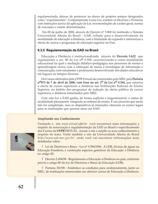 regulamentada, deixou de pertencer ao elenco de projetos sempre designados
como “experimentais”. Conjuntamente à essa Lei, existem os Decretos e Portarias
com instruções acerca da aplicação da Lei, recomendações de caráter geral, norma
de execução e outras determinações.
Em 08 de junho de 2006, através do Decreto nº 5.800 foi instituído o Sistema
Universidade Aberta do Brasil - UAB, voltado para o desenvolvimento da
modalidade de educação a distância, com a finalidade de expandir e interiorizar a
oferta de cursos e programas de educação superior no País.

6.3.5 Regulamentação da EAD no Brasil
Educação a Distância é institucionalizada através do Decreto 5.622 que
regulamenta o art. 80 da Lei n o 9.394, caracterizando-a como modalidade
educacional na qual a mediação didático–pedagógica nos processos de ensino e
aprendizagem ocorre com a utilização de meios e tecnologias de informação e
comunicação, com estudantes e professores desenvolvendo atividades educativas
em lugares ou tempos diversos.
Os Cursos oferecidos pela UFPB Virtual são autorizados pelo MEC pela Portaria
o873 de 7 de abril de 2006, com base no art. 1o da Lei no 9.394, que autoriza
n
a oferta de cursos superiores a distância nas Instituições Federais de Ensino
Superior, no âmbito dos programas de indução da oferta pública de cursos
superiores a distância fomentados pelo MEC.
Com esta Lei a EAD ganha, de forma explícita e inquestionável, o status de
modalidade plenamente integrada ao sistema de ensino. É um processo que ainda
não foi completado, mas os dispositivos já emanados oferecem os rumos legais
para as instituições que querem atuar em EAD.
Ampliando seu Conhecimento
Visitando o site www.virtual.ufpb.br você encontrará mais informações a
respeito da autorização e regulamentação da EAD no Brasil e especificamente
dos Cursos da UFPBVIRTUAL. Acesse o site e amplie os seus conhecimentos a
respeito do tema. Visite também o site da Universidade Aberta do Brasil
http://www.uab.mec.gov.br/ onde você vai encontrar informações mais
detalhadas sobre:

√ Lei de Diretrizes e Bases - Lei nº 9.394/1996. A LDB, divisor de águas na
Educação brasileira, e contempla aspectos genéricos da Educação a Distância
no artigo 80.
√ Decreto 2.494/98 - Regulamenta a Educação a Distância no país, conforme
previu o artigo 80 da Lei de Diretrizes e Bases da Educação (LDB).

√ Portaria 301/98 - Estabelece as condições para credenciamento, junto ao
MEC, de instituições interessadas em oferecer cursos de Educação a Distância.

62

 