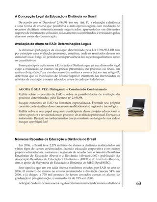A Concepção Legal da Educação a Distância no Brasil
De acordo com o Decreto nº 2.494/98 em seu Art. 1º, a educação a distância
é uma forma de ensino que possibilita a auto-aprendizagem, com mediação de
recursos didáticos sistematicamente organizados, apresentados em diferentes
suportes de informação, utilizados isoladamente ou combinados, e veiculados pelos
diversos meios de comunicação.

Avaliação do Aluno na EAD: Determinações Legais
A dimensão pedagógica da avaliação determinada pela Lei 9.394/96-LDB tem
por princípio uma avaliação processual, contínua, onde os resultados devem ser
cumulativos ao longo do período e com prevalência dos aspectos qualitativos sobre
os quantitativos.
Esses princípios aplicam-se à Educação a Distância que na sua dimensão legal
exige a realização de exames ou provas presenciais, no processo ou finais, em
caráter obrigatório. Para atender a esse dispositivo a mesma Lei, em seu artigo 47,
determina que as Instituições de Ensino Superior informem aos interessados os
critérios de avaliação a serem adotados, antes de cada período letivo.
AGORA É SUA VEZ: Dialogando e Construindo Conhecimento
Reflita sobre o conceito de EAD e sobre as possibilidades de avaliação do
processo determinadas pelo Decreto nº 2.494/98.
Busque conceitos de EAD na literatura especializada. Formule seu próprio
conceito contextualizando-o com a nossa realidade social, regional e tecnológica.
Reflita sobre o seu papel enquanto participante desse projeto educacional e
sobre a postura a ser adotada num processo de avaliação processual. Exerça sua
autonomia. Resgate os conhecimentos que já construiu ao longo de sua vida e
busque aperfeiçoá-los!

Números Recentes da Educação a Distância no Brasil
Em 2006, o Brasil teve 2,279 milhões de alunos a distância matriculados em
vários tipos de cursos credenciados, fazendo educação corporativa e em outros
projetos educacionais, nacionais e regionais de acordo com o Anuário Brasileiro
Estatístico de Educação Aberta e a Distância (Abraead/2007), publicação da
Associação Brasileira de Educação a Distância – ABED e do Instituto Monitor,
com o apoio da Secretaria de Educação a Distância do MEC (Seed/MEC).
Isso significa que um em cada oitenta brasileiros estudou por EAD no ano de
2006. O número de alunos no ensino credenciado a distância cresceu 54% em
2006, e já chegou a 778 mil pessoas. Se forem contados apenas os alunos de
graduação e pós-graduação, o aumento foi de 91% em 2006.
A Região Sudeste deixou a ser a região com maior número de alunos a distância

63

 