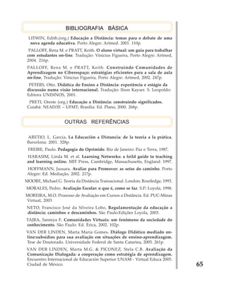 BIBLIOGRAFIA BÁSICA
LITWIN, Edith.(org.) Educação a Distância: temas para o debate de uma
nova agenda educativa. Porto Alegre: Artmed. 2001. 110p.
PALLOFF, Rena M. e PRATT, Keith. O aluno virtual: um guia para trabalhar
com estudantes on-line. Tradução: Vinicius Figueira, Porto Alegre: Artmed,
2004. 216p.
PALLOFF, Rena M. e PRATT, Keith. Construindo Comunidades de
Aprendizagem no Ciberespaço: estratégias eficientes para a sala de aula
on-line. Tradução: Vinicius Figueira, Porto Alegre: Artmed, 2002. 247p.
PETERS, Otto. Didática do Ensino a Distância: experiência e estágio da
discussão numa visão internacional. Tradução: Ilson Kayser. S. Leopoldo:
Editora UNISINOS, 2001.
PRETI, Oreste (org.) Educação a Distância: construindo significados.
Cuiabá: NEAD/IE – UFMT; Brasília: Ed. Plano, 2000. 268p.

OUTRAS REFERÊNCIAS
ARETIO, L. Garcia. La Educación a Distancia: de la teoria a la prática.
Barcelona: 2001. 328p.
FREIRE, Paulo. Pedagogia do Oprimido. Rio de Janeiro: Paz e Terra, 1987.
HARASIM, Linda M. et al. Learning Networks: a feild guide to teaching
and learning online. MIT Press, Cambridge, Massachusetts, England: 1997.
HOFFMANN, Jussara. Avaliar para Promover: as setas do caminho. Porto
Alegre: Ed. Mediação, 2002. 217p.
MOORE, Michael G. Teoria da Distância Transacional. London: Routledge, 1993.
MORALES, Pedro. Avaliação Escolar: o que é, como se faz. S.P: Loyola, 1998.
MOREIRA, M.O. Processo de Avaliação em Cursos a Distância. Ed. PUC-Minas
Virtual, 2003
NETO, Francisco José da Silveira Lobo, Regulamentação da educação a
distância: caminhos e descaminhos. São Paulo:Edições Loyola, 2003.
TAJRA, Sanmya F. Comunidades Virtuais: um fenômeno da sociedade do
conhecimento. São Paulo: Ed. Érica, 2002. 102p.
VAN DER LINDEN, Marta Maria Gomes. Diálogo Didático mediado online:subsídios para sua avaliação em situações de ensino-aprendizagem.
Tese de Doutorado. Universidade Federal de Santa Catarina, 2005. 261p.
VAN DER LINDEN, Marta M.G. & PICONEZ, Stela C.B. Avaliação da
Comunicação Dialogada: a cooperação como estratégia de aprendizagem.
Encuentro Internacional de Educación Superior UNAM - Virtual Educa 2005.
Ciudad de México.

65

 