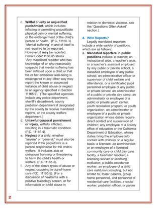 c. Willful cruelty or unjustified              relation to domestic violence, see
       punishment, which includes                  the “Questions Often Asked”
       inflicting or permitting unjustifiable      section.)
       physical pain or mental suffering,
       or the endangerment of the child’s       4. Who Reports?
       person or health. (P.C. 11165.3).            Legally mandated reporters
       “Mental suffering” in and of itself is   include a wide variety of positions,
       not required to be reported.             which are as follows:
       However, it may be reported.             a. Mandated reporters in public
       Penal Code11166.05 states:                   positions include: a teacher; an
       “Any mandated reporter who has               instructional aide, a teacher’s aide,
       knowledge of or who reasonably               or a teacher’s assistant employed
       suspects that mental suffering has           by any public or private school, a
       been inflicted upon a child or that          classified employee of any public
       his or her emotional well-being is           school; an administrative officer or
       endangered in any other way may              supervisor of child welfare and
       report the known or suspected                attendance, or a certificated pupil
       instance of child abuse or neglect           personnel employee of any public
       to an agency specified in Section            or private school; an administrator
       11165.9”. (The specified agencies            of a public or private day camp; an
       include any police department,               administrator or employee of a
       sheriff’s department, county                 public or private youth center,
       probation department if designated           youth recreation program, or youth
       by the county to receive mandated            organization; an administrator or
       reports, or the county welfare               employee of a public or private
       department.)                                 organization whose duties require
    d. Unlawful corporal punishment                 direct contact and supervision of
       or injury, willfully inflicted,              children; any employee of a county
       resulting in a traumatic condition.          office of education or the California
       (P.C. 11165.4).                              Department of Education, whose
    e. Neglect of a child, whether                  duties bring the employee into
       “severe” or “general,” must also be          contact with children on a regular
       reported if the perpetrator is a             basis; a licensee, an administrator,
       person responsible for the child’s           or an employee of a licensed
       welfare. It includes acts or                 community care or child day care
       omissions harming or threatening             facility, a headstart teacher; a
       to harm the child’s health or                licensing worker or licensing
       welfare. (P.C.11165.2).                      evaluator; a public assistance
    f. Any of the above types of abuse or           worker; an employee of a child
       neglect occurring in out-of-home             care institution including, but not
       care (P.C. 11165.5). (For a                  limited to, foster parents, group
       discussion of newborns with a                home personnel, and personnel of
       positive toxicology screen, or for           residential care facilities; a social
       information on child abuse in                worker, probation officer, or parole


2
 