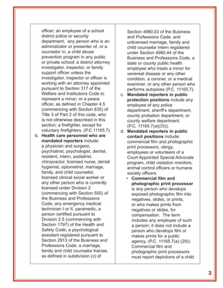 officer; an employee of a school             Section 4980.03 of the Business
   district police or security                  and Professions Code; and
   department; any person who is an             unlicensed marriage, family and
   administrator or presenter of, or a          child counselor intern registered
   counselor in, a child abuse                  under Section 4980.44 of the
   prevention program in any public             Business and Professions Code, a
   or private school; a district attorney       state or county public health
   investigator, inspector, or family           employee who treats a minor for
   support officer unless the                   venereal disease or any other
   investigator, inspector or officer is        condition, a coroner, or a medical
   working with an attorney appointed           examiner, or any other person who
   pursuant to Section 317 of the               performs autopsies (P.C. 11165.7).
   Welfare and Institutions Code to         c. Mandated reporters in public
   represent a minor; or a peace                protection positions include any
   officer, as defined in Chapter 4.5           employee of any police
   (commencing with Section 830) of             department, sheriff’s department,
   Title 3 of Part 2 of this code, who          county probation department, or
   is not otherwise described in this           county welfare department.
   section; a firefighter, except for           (P.C. 11165.7(a)(33)).
   voluntary firefighters. (P.C.11165.7)    d. Mandated reporters in public
b. Health care personnel who are                contact positions include:
   mandated reporters include:                  commercial film and photographic
   a physician and surgeon,                     print processors, clergy,
   psychiatrist, psychologist, dentist,         employees or volunteers of a
   resident, intern, podiatrist,                Court Appointed Special Advocate
   chiropractor, licensed nurse, dental         program, child visitation monitors,
   hygienist, optometrist, marriage,            animal control officers or humane
   family, and child counselor,                 society officers.
   licensed clinical social worker or          • Commercial film and
   any other person who is currently               photographic print processor
   licensed under Division 2                       is any person who develops
   (commencing with Section 500) of                exposed photographic film into
   the Business and Professions                    negatives, slides, or prints,
   Code; any emergency medical                     or who makes prints from
   technician I or II, paramedic, a                negatives or slides, for
   person certified pursuant to                    compensation. The term
   Division 2.5 (commencing with                   includes any employee of such
   Section 1797) of the Health and                 a person; it does not include a
   Safety Code; a psychological                    person who develops film or
   assistant registered pursuant to                makes prints for a public
   Section 2913 of the Business and                agency. (P.C. 11165.7(a) (29)).
   Professions Code; a marriage,                   Commercial film and
   family and child counselor trainee,             photographic print processors
   as defined in subdivision (c) of                must report depictions of a child


                                                                                       3
 
