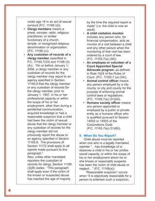 under age 16 in an act of sexual            by the time the required report is
      conduct (P.C. 11166 (d)).                   made” (i.e. the child is now an
    • Clergy members means a                      adult).
      priest, minister, rabbi, religious      •   A child visitation monitor
      practitioner, or similar                    includes any person who, for
      functionary of a church,                    financial compensation, acts as
      temple, or recognized religious             monitor of a visit between a child
      denomination or organization.               and any other person when the
      (P.C. 11166 (c)).                           monitoring of that visit has been
    • Any custodian of records of a               ordered by a court of law.
      clergy member (specified in                 (P.C. 11165.7(a) (30)).
      P.C. 11165.7(33) and 11166 (3)          •   An employee or volunteer of a
      (A)). “On or before January 1,              Court Appointed Special
      2004, a clergy member or any                Advocate program, as defined
      custodian of records for the                in Rule 1424 of the Rules of
      clergy member may report to an              Court. (P.C. 11165.7 (a) (34)).
      agency specified in Section             •   Animal control officer means
      11165.9 that the clergy member              any person employed by a city,
      or any custodian of records for             county, or city and county for the
      the clergy member, prior to                 purpose of enforcing animal
      January 1, 1997, in his or her              control laws or regulations.
      professional capacity or within             (P.C. 11165.7(a) (31)(A)).
      the scope of his or her                 •   Humane society officer means
      employment, other than during a             any person appointed or
      penitential communication,                  employed by a public or private
      acquired knowledge or had a                 entity as a humane officer who
      reasonable suspicion that a child           is qualified pursuant to Section
      had been the victim of sexual               14502 or 14503 of the
      abuse that the clergy member or             Corporations Code
      any custodian of records for the            (P.C. 11165.7(a) (31)(B)).
      clergy member did not
      previously report the abuse to       5. When Do You Report?
      an agency specified in Section           Child abuse must be reported
      11165.9. The provisions of           when one who is a legally mandated
      Section 11172 shall apply to all     reporter “…has knowledge of or
      reports made pursuant to this        observes a child in his or her profes-
      paragraph.”                          sional capacity, or within the scope of
      Also, unlike other mandated          his or her employment whom he or
      reporters the custodian of           she knows or reasonably suspects
      records for clergy, Section 11166    has been the victim of child abuse or
      (3)(B) states: “This paragraph       neglect…” (P.C. 11166(a)).
      shall apply even if the victim of         “Reasonable suspicion” occurs
      the known or suspected abuse         when “it is objectively reasonable for a
      has reached the age of majority      person to entertain such a suspicion,


4
 