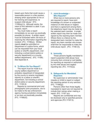 based upon facts that could cause a          7. Joint Knowledge –
reasonable person in a like position,            Who Reports?
drawing when appropriate on his or               When two or more persons who
her training and experience, to              are required to report, have joint
suspect child abuse.” (P.C.                  knowledge of a known or suspected
11166(a)(1)). Although wordy, the            instance of child abuse or neglect,
intent of this definition is clear: if you   and there is agreement among them,
suspect, report.                             the telephone report may be made by
    You must make a report                   the selected team member. A single
immediately (or as soon as practically       written report may then be made and
possible) by phone. A written report         signed by the reporting team member.
must be forwarded within 36 hours of         Where there is a failure by the
receiving the information regarding the      designated team member to make the
incident. (P.C. 11166(a)). Written           report, any team member who knows
reports must be submitted on                 shall then be responsible to make the
Department of Justice forms, which           child abuse report. (P.C. 11166 (f)).
can be requested from your local
(police or sheriff’s department, (not
including a school district police or        8. Immunity
security department) or a county                 Those persons legally mandated to
welfare department). (P.C. 11168).           report suspected child abuse have
See Appendix A.                              immunity from criminal or civil liability
                                             for reporting as required or authorized
                                             by the child abuse and neglect
6. To Whom Do You Report?                    reporting law. (P.C. 11172(a)).
    The report must be made to a
county welfare department or
probation department (if designated          9. Safeguards for Mandated
by the county to receive mandated                Reporters
reports) or a police or sheriff’s                No supervisor or administrator may
department, not including a school           impede or inhibit a report or subject
district police or security department.      the reporting person to any sanction.
(P.C. 11165.9)                               (P.C. 11166(g)).
    Reports by commercial print and              Persons other than those legally
photographic print processors, are to        mandated to report are not required to
be made to the law enforcement               include their names when making a
agency having jurisdiction immediately       report. (P.C. 11167 (e)).
or as soon as practically possible.              Reports are confidential and may
(P.C. 11166(d)).                             be disclosed only to specified persons
                                             and agencies (P.C.11167.5).




                                                                                         5
 