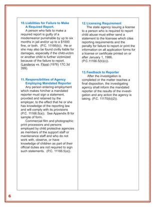 10. Liabilities for Failure to Make        12. Licensing Requirement
        A Required Report.                         The state agency issuing a license
        A person who fails to make a           to a person who is required to report
    required report is guilty of a             child abuse must either send a
    misdemeanor punishable by up to six        statement to the licensee which cites
    months in jail and/or up to a $1000        reporting requirements and the
    fine, or both. (P.C. 11166(b)). He or      penalty for failure to report or print the
    she may also be found civilly liable for   information on all application forms for
    damages, especially if the child-victim    a license or certificate printed on or
    or another child is further victimized     after January 1, 1986.
    because of the failure to report.          (P.C.11166.5(b)(c)).
    (Landeros vs. Flood (1976) 17C.3d
    399).
                                               13. Feedback to Reporter
                                                    After the investigation is
    11. Responsibilities of Agency             completed or the matter reaches a
        Employing Mandated Reporter            final disposition, the investigating
        Any person entering employment         agency shall inform the mandated
    which makes him/her a mandated             reporter of the results of the investi-
    reporter must sign a statement,            gation and any action the agency is
    provided and retained by the               taking. (P.C. 11170(b)(2)).
    employer, to the effect that he or she
    has knowledge of the reporting law
    and will comply with its provisions
    (P.C. 11166.5(a)). See Appendix B for
    sample of form.
        Commercial film and photographic
    print processors and persons
    employed by child protective agencies
    as members of the support staff or
    maintenance staff and who do not
    work with, observe, or have
    knowledge of children as part of their
    official duties are not required to sign
    such statements. (P.C. 11166.5(a)).




6
 