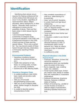 Identification
      Identifying where abuse occurs         • Has unrealistic expectations of
 requires the helping professional first       child (e.g., toilet-training of a
 of all to believe that child abuse can        6-month-old)
 occur in any situation, regardless of       • Uses “out of control” discipline.
 socio-economic status, religion,            • Is unduly harsh and rigid about
 education, ethnic background, or other        childrearing.
 factors. Secondly, there must be a          • Singles out one child as “bad,”
 willingness to inquire into the               “evil,” or “beyond control.”
 possibility of abuse. There are four        • Berates humiliates, or belittles child
 basic areas in which abuse may be             constantly.
 revealed:                                   • Turns to child to have his/her own
 1) Environmental Problems,                    needs met.
 2) Parental or Caregiver Clues,             • Is impulsive, unable to use internal
 3) Physical Indicators in the Child, and      controls.
 4) Behavioral Indicators in the Child.      • Cannot see child realistically,
 A brief overview of these warning             attributes badness to child, or
 signals follows. This is only a partial       misinterprets child’s normal
 list. You may become aware of these           behavior (e.g. Takes an infant’s
 factors through interview, observation,       crying as a sign of intentional
 or third-party reporting of these             meanness).
 concerns.                                   • Is indifferent to child.

 Environmental Problems                      Physical Indicators in the Child
 • Hazardous conditions (broken              Physical Abuse
   windows, faulty electrical fixtures,      • Fractures, lacerations, bruises that
   etc.).                                      cannot be explained, or
 • Health risks (presence of rats,             explanations which are improbable
   feces, no running water, no heat,           given the extent of the injury.
   etc.) or unsanitary conditions.           • Burns (cigarette, rope, scalding
 • Extreme dirt or filth affecting health.     water, iron, radiator).
                                             • Facial injuries (black eyes, broken
 Parental or Caregiver Clues                   jaw, broken nose, bloody or swollen
 • Is unable/unwilling to meet child’s         lips) with implausible or nonexistent
   basic needs and provide a safe              explanations.
   environment.                              • Subdural hematomas, long-bone
 • Tells you of homicidal                      fractures, fractures in different
   thoughts/feelings toward child.             states of healing.
 • Tells you of use of objects (belts,       • Pattern of bruising (e.g., parallel or
   whips, clothes hanger) to discipline        circular bruises) or bruises in
   the child.                                  different stages of discoloration,
 • Is unable to describe positive              indicating repeated trauma over
   characteristics of child.                   time.



                                                                                        7
 