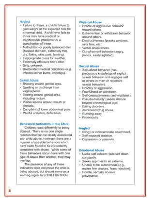 Neglect                                     Physical Abuse
    • Failure to thrive, a child’s failure to   • Hostile or aggressive behavior
      gain weight at the expected rate for        toward others.
      a normal child. A child who fails to      • Extreme fear or withdrawn behavior
      thrive may have medical or                  around others.
      psychosocial problems, or a               • Destructiveness (breaks windows,
      combination of these.                       sets fires, etc.).
    • Malnutrition or poorly balanced diet      • Verbal abusiveness.
      (bloated stomach, extremely thin,         • Out-of-control behavior (angry,
      dry, flaking skin, pale, fainting).         panics, easily agitated).
    • Inappropriate dress for weather.
    • Extremely offensive body odor.
    • Dirty, unkempt.                           Sexual Abuse
    • Unattended medical conditions (e.g.       • Sexualized behavior (has
      infected minor burns, impetigo).            precocious knowledge of explicit
                                                  sexual behavior and engages self
    Sexual Abuse                                  or others in overt or repetitive
    • Bruising around genital area.               sexual behavior).
    • Swelling or discharge from                • Hostility or aggression.
      vagina/penis.                             • Fearfulness or withdrawn.
    • Tearing around genital area,              • Self-destructiveness (self-mutilates).
      including rectum.                         • Pseudo-maturity (seems mature
    • Visible lesions around mouth or             beyond chronological age)
      genitals.                                 • Eating disorders.
    • Complaint of lower abdominal pain.        • Alcoholism/drug abuse.
    • Painful urination, defecation.            • Running away.
                                                • Promiscuity.

    Behavioral Indicators in the Child
        Children react differently to being     Neglect
    abused. There is no one single              • Clingy or indiscriminate attachment.
    reaction that can be clearly associated     • Self imposed isolation.
    with child abuse; however, there are a      • Depression or passivity.
    number of possible behaviors which
    have been found to be consistently
    correlated with abuse. While some of        Emotional Abuse
    these behaviors occur more with one         • Lacks self-esteem; puts self down
    type of abuse than another, they may          constantly.
    overlap.                                    • Seeks approval to an extreme.
        The presence of any of these            • Unable to be autonomous (e.g.,
    indicators does not prove the child is        makes few choices, fears rejection).
    being abused, but should serve as a         • Hostile, verbally abusive,
    warning signal to LOOK FURTHER.               provocative.



8
 