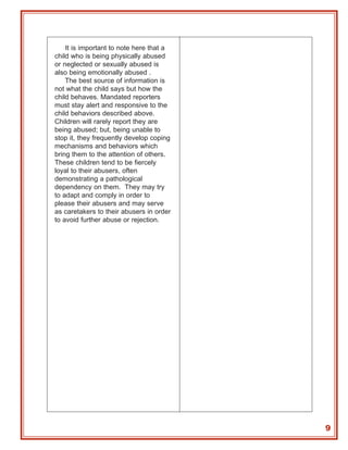 It is important to note here that a
child who is being physically abused
or neglected or sexually abused is
also being emotionally abused .
    The best source of information is
not what the child says but how the
child behaves. Mandated reporters
must stay alert and responsive to the
child behaviors described above.
Children will rarely report they are
being abused; but, being unable to
stop it, they frequently develop coping
mechanisms and behaviors which
bring them to the attention of others.
These children tend to be fiercely
loyal to their abusers, often
demonstrating a pathological
dependency on them. They may try
to adapt and comply in order to
please their abusers and may serve
as caretakers to their abusers in order
to avoid further abuse or rejection.




                                          9
 