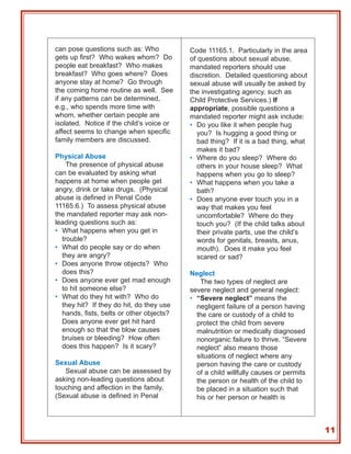 can pose questions such as: Who            Code 11165.1. Particularly in the area
gets up first? Who wakes whom? Do          of questions about sexual abuse,
people eat breakfast? Who makes            mandated reporters should use
breakfast? Who goes where? Does            discretion. Detailed questioning about
anyone stay at home? Go through            sexual abuse will usually be asked by
the coming home routine as well. See       the investigating agency, such as
if any patterns can be determined,         Child Protective Services.) If
e.g., who spends more time with            appropriate, possible questions a
whom, whether certain people are           mandated reporter might ask include:
isolated. Notice if the child’s voice or   • Do you like it when people hug
affect seems to change when specific          you? Is hugging a good thing or
family members are discussed.                 bad thing? If it is a bad thing, what
                                              makes it bad?
Physical Abuse                             • Where do you sleep? Where do
    The presence of physical abuse            others in your house sleep? What
can be evaluated by asking what               happens when you go to sleep?
happens at home when people get            • What happens when you take a
angry, drink or take drugs. (Physical         bath?
abuse is defined in Penal Code             • Does anyone ever touch you in a
11165.6.) To assess physical abuse            way that makes you feel
the mandated reporter may ask non-            uncomfortable? Where do they
leading questions such as:                    touch you? (If the child talks about
• What happens when you get in                their private parts, use the child’s
  trouble?                                    words for genitals, breasts, anus,
• What do people say or do when               mouth). Does it make you feel
  they are angry?                             scared or sad?
• Does anyone throw objects? Who
  does this?                               Neglect
• Does anyone ever get mad enough             The two types of neglect are
  to hit someone else?                     severe neglect and general neglect:
• What do they hit with? Who do            • “Severe neglect” means the
  they hit? If they do hit, do they use      negligent failure of a person having
  hands, fists, belts or other objects?      the care or custody of a child to
  Does anyone ever get hit hard              protect the child from severe
  enough so that the blow causes             malnutrition or medically diagnosed
  bruises or bleeding? How often             nonorganic failure to thrive. “Severe
  does this happen? Is it scary?             neglect” also means those
                                             situations of neglect where any
Sexual Abuse                                 person having the care or custody
   Sexual abuse can be assessed by           of a child willfully causes or permits
asking non-leading questions about           the person or health of the child to
touching and affection in the family.        be placed in a situation such that
(Sexual abuse is defined in Penal            his or her person or health is



                                                                                      11
 