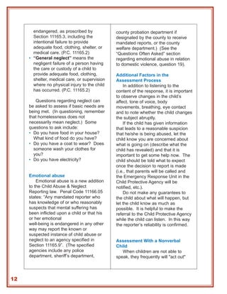 endangered, as proscribed by            county probation department if
       Section 11165.3, including the          designated by the county to receive
       intentional failure to provide          mandated reports, or the county
       adequate food, clothing, shelter, or    welfare department.) (See the
       medical care. (P.C. 11165.2)            “Questions Often Asked” section
     • “General neglect” means the             regarding emotional abuse in relation
       negligent failure of a person having    to domestic violence, question 19).
       the care or custody of a child to
       provide adequate food, clothing,        Additional Factors in the
       shelter, medical care, or supervision   Assessment Process
       where no physical injury to the child       In addition to listening to the
       has occurred. (P.C. 11165.2)            content of the response, it is important
                                               to observe changes in the child’s
        Questions regarding neglect can        affect, tone of voice, body
     be asked to assess if basic needs are     movements, breathing, eye contact
     being met. (In questioning, remember      and to note whether the child changes
     that homelessness does not                the subject abruptly.
     necessarily mean neglect.) Some               If the child has given information
     questions to ask include:                 that leads to a reasonable suspicion
     • Do you have food in your house?         that he/she is being abused, let the
       What kind of food do you have?          child know you are concerned about
     • Do you have a coat to wear? Does        what is going on (describe what the
       someone wash your clothes for           child has revealed) and that it is
       you?                                    important to get some help now. The
     • Do you have electricity?                child should be told what to expect
                                               once the decision to report is made
                                               (i.e., that parents will be called and
     Emotional abuse                           the Emergency Response Unit in the
         Emotional abuse is a new addition     Child Protective Agency will be
     to the Child Abuse & Neglect              notified, etc.).
     Reporting law. Penal Code 11166.05            Do not make any guarantees to
     states: “Any mandated reporter who        the child about what will happen, but
     has knowledge of or who reasonably        let the child know as much as
     suspects that mental suffering has        possible. It is helpful to make the
     been inflicted upon a child or that his   referral to the Child Protective Agency
     or her emotional                          while the child can listen. In this way
     well-being is endangered in any other     the reporter’s reliability is confirmed.
     way may report the known or
     suspected instance of child abuse or
     neglect to an agency specified in         Assessment With a Nonverbal
     Section 11165.9”. (The specified          Child
     agencies include any police                  When children are not able to
     department, sheriff’s department,         speak, they frequently will "act out"




12
 