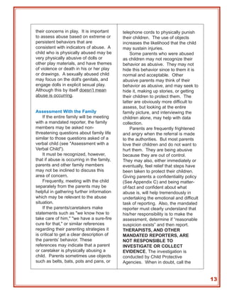 their concerns in play. It is important     telephone cords to physically punish
to assess abuse based on extreme or         their children. The use of objects
persistent behaviors that are               increases the likelihood that the child
consistent with indicators of abuse. A      may sustain injuries.
child who is physically abused may be           Some parents who were abused
very physically abusive of dolls or         as children may not recognize their
other play materials, and have themes       behavior as abusive. They may not
of violence or death in his or her play     hide this behavior since to them it is
or drawings. A sexually abused child        normal and acceptable. Other
may focus on the doll's genitals, and       abusive parents may think of their
engage dolls in explicit sexual play.       behavior as abusive, and may seek to
Although this by itself doesn’t mean        hide it, making up stories, or getting
abuse is occurring.                         their children to protect them. The
                                            latter are obviously more difficult to
                                            assess, but looking at the entire
Assessment With the Family                  family picture, and interviewing the
    If the entire family will be meeting    children alone, may help with data
with a mandated reporter, the family        collection.
members may be asked non-                       Parents are frequently frightened
threatening questions about family life     and angry when the referral is made
similar to those questions asked of a       to the authorities. But most parents
verbal child (see "Assessment with a        love their children and do not want to
Verbal Child").                             hurt them. They are being abusive
    It must be recognized, however,         because they are out of control.
that if abuse is occurring in the family,   They may also, either immediately or
parents and other family members            eventually, feel relief that steps have
may not be inclined to discuss this         been taken to protect their children.
area of concern.                            Giving parents a confidentiality policy
    Frequently, meeting with the child      (See Appendix C) and being matter-
separately from the parents may be          of-fact and confident about what
helpful in gathering further information    abuse is, will help tremendously in
which may be relevant to the abuse          undertaking the emotional and difficult
situation.                                  task of reporting. Also, the mandated
    If the parents/caretakers make          reporter must clearly understand that
statements such as "we know how to          his/her responsibility is to make the
take care of him," "we have a sure-fire     assessment, determine if “reasonable
cure for that," or similar references       suspicion exists” and then report.
regarding their parenting strategies it     THERAPISTS, AND OTHER
is critical to get a clear description of   MANDATED REPORTERS, ARE
the parents’ behavior. These                NOT RESPONSIBLE TO
references may indicate that a parent       INVESTIGATE OR COLLECT
or caretaker is physically abusing a        EVIDENCE. The investigation is
child. Parents sometimes use objects        conducted by Child Protective
such as belts, bats, pots and pans, or      Agencies. When in doubt, call the


                                                                                      13
 