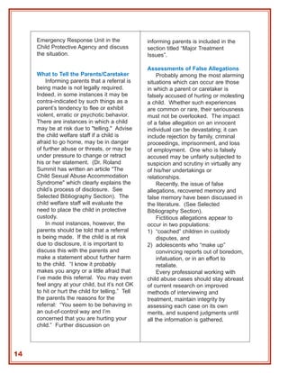 Emergency Response Unit in the                informing parents is included in the
     Child Protective Agency and discuss           section titled “Major Treatment
     the situation.                                Issues”.

                                                   Assessments of False Allegations
     What to Tell the Parents/Caretaker                 Probably among the most alarming
         Informing parents that a referral is      situations which can occur are those
     being made is not legally required.           in which a parent or caretaker is
     Indeed, in some instances it may be           falsely accused of hurting or molesting
     contra-indicated by such things as a          a child. Whether such experiences
     parent’s tendency to flee or exhibit          are common or rare, their seriousness
     violent, erratic or psychotic behavior.       must not be overlooked. The impact
     There are instances in which a child          of a false allegation on an innocent
     may be at risk due to "telling." Advise       individual can be devastating; it can
     the child welfare staff if a child is         include rejection by family, criminal
     afraid to go home, may be in danger           proceedings, imprisonment, and loss
     of further abuse or threats, or may be        of employment. One who is falsely
     under pressure to change or retract           accused may be unfairly subjected to
     his or her statement. (Dr. Roland             suspicion and scrutiny in virtually any
     Summit has written an article "The            of his/her undertakings or
     Child Sexual Abuse Accommodation              relationships.
     Syndrome" which clearly explains the               Recently, the issue of false
     child’s process of disclosure. See            allegations, recovered memory and
     Selected Bibliography Section). The           false memory have been discussed in
     child welfare staff will evaluate the         the literature. (See Selected
     need to place the child in protective         Bibliography Section).
     custody.                                           Fictitious allegations appear to
         In most instances, however, the           occur in two populations:
     parents should be told that a referral        1) “coached” children in custody
     is being made. If the child is at risk             disputes, and
     due to disclosure, it is important to         2) adolescents who “make up”
     discuss this with the parents and                  convincing reports out of boredom,
     make a statement about further harm                infatuation, or in an effort to
     to the child. “I know it probably                  retaliate.
     makes you angry or a little afraid that            Every professional working with
     I’ve made this referral. You may even         child abuse cases should stay abreast
     feel angry at your child, but it’s not OK     of current research on improved
     to hit or hurt the child for telling.” Tell   methods of interviewing and
     the parents the reasons for the               treatment, maintain integrity by
     referral: “You seem to be behaving in         assessing each case on its own
     an out-of-control way and I’m                 merits, and suspend judgments until
     concerned that you are hurting your           all the information is gathered.
     child.” Further discussion on




14
 