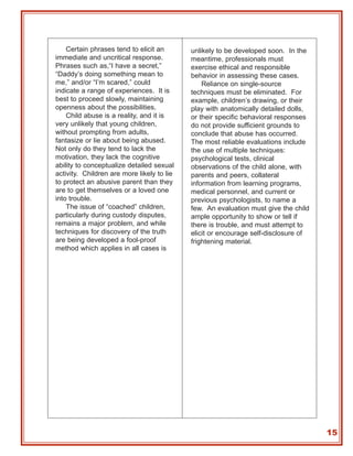 Certain phrases tend to elicit an       unlikely to be developed soon. In the
immediate and uncritical response.          meantime, professionals must
Phrases such as,“I have a secret,”          exercise ethical and responsible
“Daddy’s doing something mean to            behavior in assessing these cases.
me,” and/or “I’m scared,” could                 Reliance on single-source
indicate a range of experiences. It is      techniques must be eliminated. For
best to proceed slowly, maintaining         example, children’s drawing, or their
openness about the possibilities.           play with anatomically detailed dolls,
    Child abuse is a reality, and it is     or their specific behavioral responses
very unlikely that young children,          do not provide sufficient grounds to
without prompting from adults,              conclude that abuse has occurred.
fantasize or lie about being abused.        The most reliable evaluations include
Not only do they tend to lack the           the use of multiple techniques:
motivation, they lack the cognitive         psychological tests, clinical
ability to conceptualize detailed sexual    observations of the child alone, with
activity. Children are more likely to lie   parents and peers, collateral
to protect an abusive parent than they      information from learning programs,
are to get themselves or a loved one        medical personnel, and current or
into trouble.                               previous psychologists, to name a
    The issue of “coached” children,        few. An evaluation must give the child
particularly during custody disputes,       ample opportunity to show or tell if
remains a major problem, and while          there is trouble, and must attempt to
techniques for discovery of the truth       elicit or encourage self-disclosure of
are being developed a fool-proof            frightening material.
method which applies in all cases is




                                                                                     15
 
